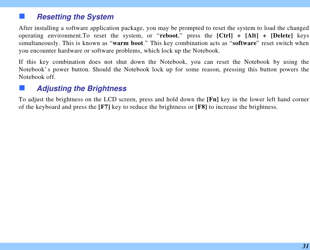  31 n Resetting the System After installing a software application package, you may be prompted to reset the system to load the changed operating environment.To reset the system, or “reboot,” press the [Ctrl] + [Alt] + [Delete] keys simultaneously. This is known as “warm boot.” This key combination acts as “software” reset switch when you encounter hardware or software problems, which lock up the Notebook.  If this key combination does not shut down the Notebook, you can reset the Notebook by using the Notebook’s power button. Should the Notebook lock up for some reason, pressing this button powers the Notebook off. n Adjusting the Brightness  To adjust the brightness on the LCD screen, press and hold down the [Fn] key in the lower left hand corner of the keyboard and press the [F7] key to reduce the brightness or [F8] to increase the brightness.  