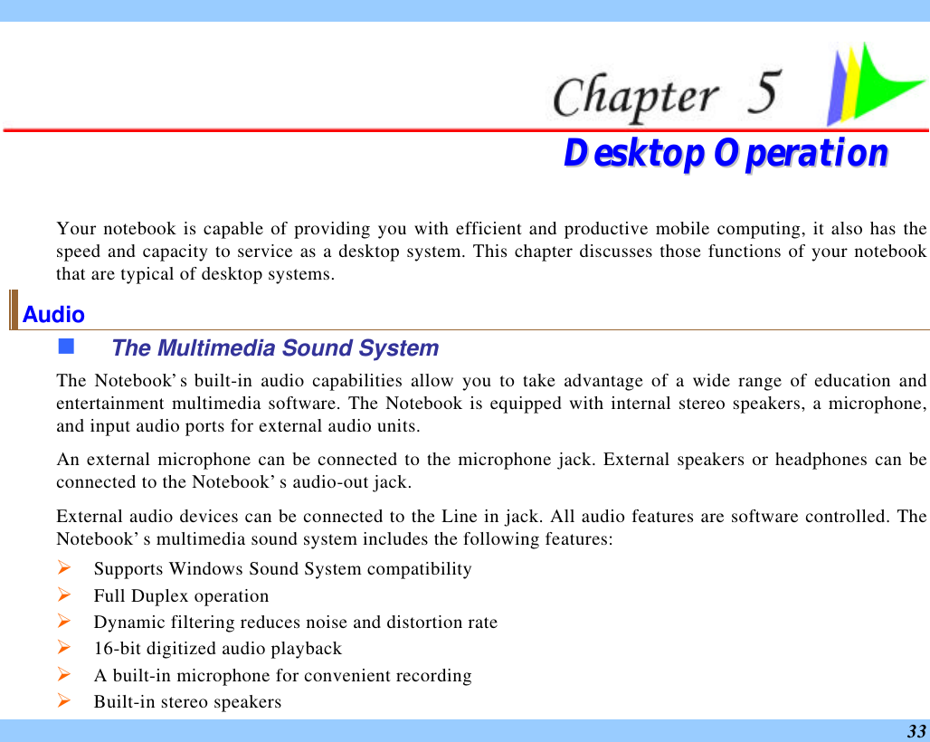  33   DDeesskkttoopp  OOppeerraattiioonn  Your notebook is capable of providing you with efficient and productive mobile computing, it also has the speed and capacity to service as a desktop system. This chapter discusses those functions of your notebook that are typical of desktop systems. Audio n The Multimedia Sound System The Notebook’s built-in audio capabilities allow you to take advantage of a wide range of education and entertainment multimedia software. The Notebook is equipped with internal stereo speakers, a microphone, and input audio ports for external audio units.   An external microphone can be connected to the microphone jack. External speakers or headphones can be connected to the Notebook’s audio-out jack.   External audio devices can be connected to the Line in jack. All audio features are software controlled. The Notebook’s multimedia sound system includes the following features: Ø Supports Windows Sound System compatibility Ø Full Duplex operation Ø Dynamic filtering reduces noise and distortion rate Ø 16-bit digitized audio playback Ø A built-in microphone for convenient recording Ø Built-in stereo speakers 