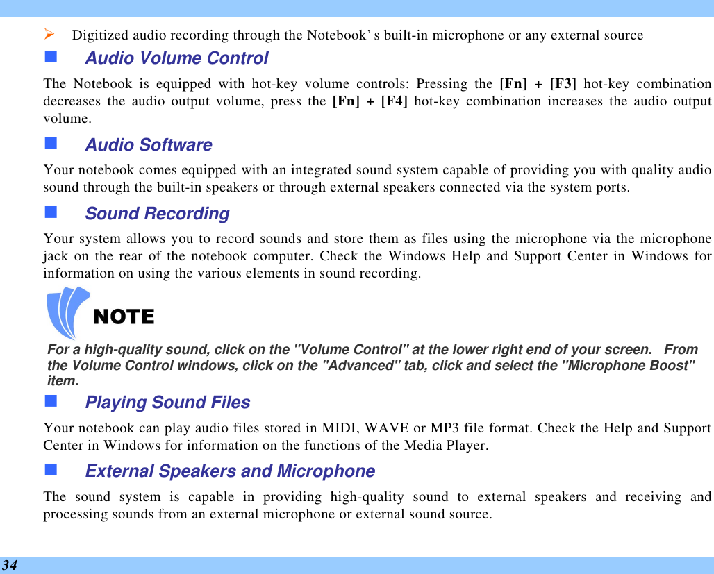  34 Ø Digitized audio recording through the Notebook’s built-in microphone or any external source n Audio Volume Control The Notebook is equipped with hot-key volume controls: Pressing the [Fn] + [F3] hot-key combination decreases  the audio output volume, press the [Fn] + [F4] hot-key combination increases the audio output volume. n Audio Software Your notebook comes equipped with an integrated sound system capable of providing you with quality audio sound through the built-in speakers or through external speakers connected via the system ports. n Sound Recording Your system allows you to record sounds and store them as files using the microphone via the microphone jack on the rear of the notebook computer. Check the Windows Help and Support Center in Windows for information on using the various elements in sound recording.    For a high-quality sound, click on the &quot;Volume Control&quot; at the lower right end of your screen.   From the Volume Control windows, click on the &quot;Advanced&quot; tab, click and select the &quot;Microphone Boost&quot; item. n Playing Sound Files Your notebook can play audio files stored in MIDI, WAVE or MP3 file format. Check the Help and Support Center in Windows for information on the functions of the Media Player. n External Speakers and Microphone The sound system is capable in providing high-quality sound to external speakers and receiving and processing sounds from an external microphone or external sound source. 