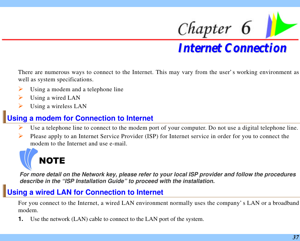  37  IInntteerrnneett  CCoonnnneeccttiioonn  There are numerous ways to connect to the Internet. This may vary from the user’s working environment as well as system specifications. Ø Using a modem and a telephone line Ø Using a wired LAN Ø Using a wireless LAN Using a modem for Connection to Internet Ø Use a telephone line to connect to the modem port of your computer. Do not use a digital telephone line. Ø Please apply to an Internet Service Provider (ISP) for Internet service in order for you to connect the modem to the Internet and use e-mail.  For more detail on the Network key, please refer to your local ISP provider and follow the procedures describe in the “ISP Installation Guide” to proceed with the installation. Using a wired LAN for Connection to Internet For you connect to the Internet, a wired LAN environment normally uses the company’s LAN or a broadband modem. 1. Use the network (LAN) cable to connect to the LAN port of the system. 
