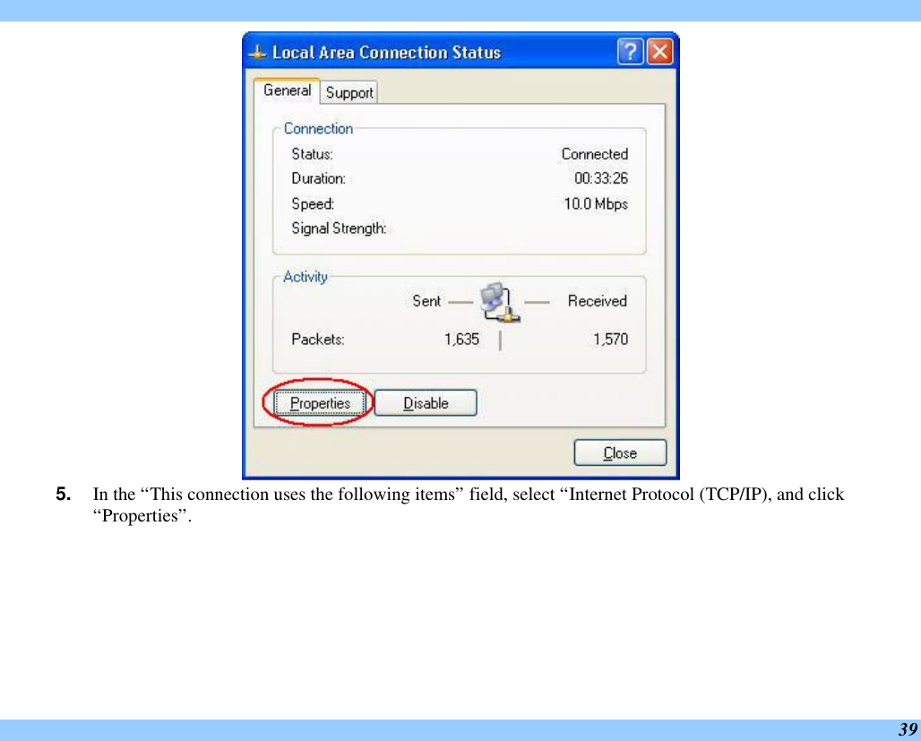  39  5. In the “This connection uses the following items” field, select “Internet Protocol (TCP/IP), and click “Properties”. 