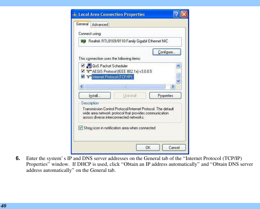  40  6. Enter the system’s IP and DNS server addresses on the General tab of the “Internet Protocol (TCP/IP) Properties” window.  If DHCP is used, click “Obtain an IP address automatically” and “Obtain DNS server address automatically” on the General tab. 