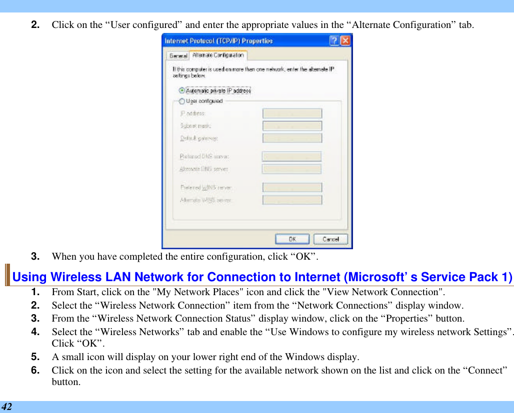  42 2. Click on the “User configured” and enter the appropriate values in the “Alternate Configuration” tab.  3. When you have completed the entire configuration, click “OK”.  Using Wireless LAN Network for Connection to Internet (Microsoft’s Service Pack 1) 1. From Start, click on the &quot;My Network Places&quot; icon and click the &quot;View Network Connection&quot;. 2. Select the “Wireless Network Connection” item from the “Network Connections” display window. 3. From the “Wireless Network Connection Status” display window, click on the “Properties” button. 4. Select the “Wireless Networks” tab and enable the “Use Windows to configure my wireless network Settings”.  Click “OK”. 5. A small icon will display on your lower right end of the Windows display. 6. Click on the icon and select the setting for the available network shown on the list and click on the “Connect” button. 