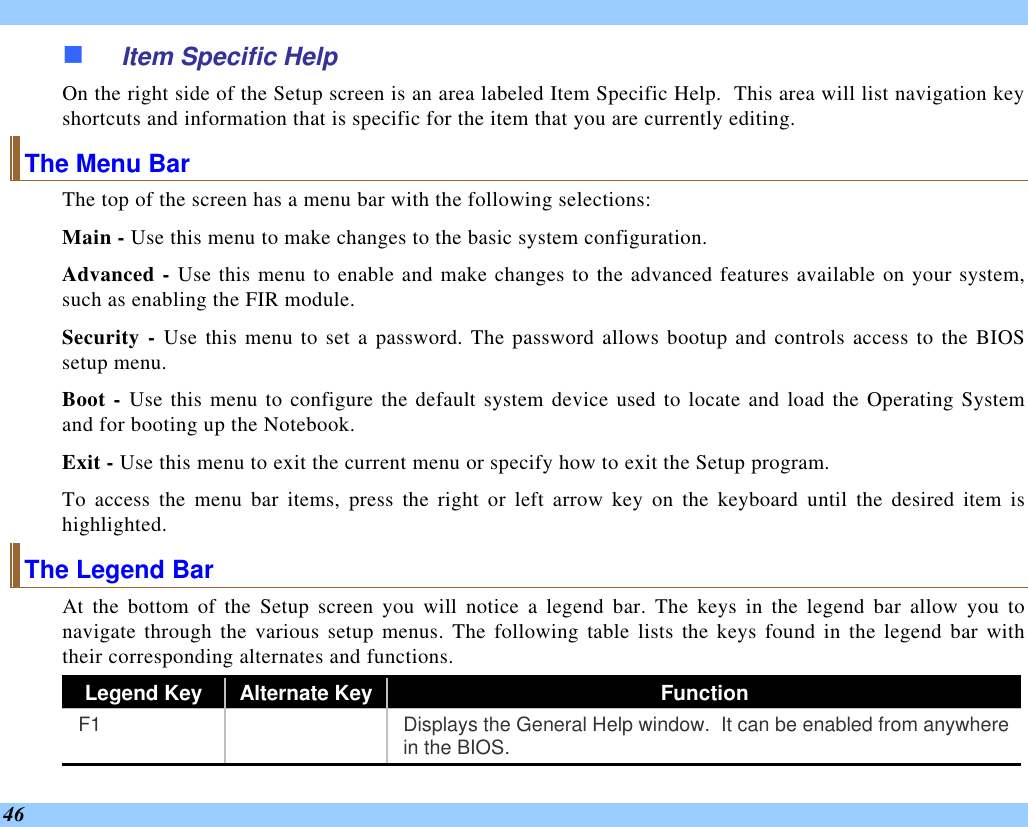  46 n Item Specific Help On the right side of the Setup screen is an area labeled Item Specific Help.  This area will list navigation key shortcuts and information that is specific for the item that you are currently editing. The Menu Bar The top of the screen has a menu bar with the following selections: Main - Use this menu to make changes to the basic system configuration. Advanced - Use this menu to enable and make changes to the advanced features available on your system, such as enabling the FIR module. Security - Use this menu to set a password. The password allows bootup and controls access to the BIOS setup menu. Boot - Use this menu to configure the default system device used to locate and load the Operating System and for booting up the Notebook. Exit - Use this menu to exit the current menu or specify how to exit the Setup program. To access the menu bar items, press the right or left arrow key on the keyboard until the desired item is highlighted. The Legend Bar At the bottom of the Setup screen you will notice a legend bar. The keys in the legend bar allow you to navigate through the various setup menus. The following table lists the keys found in the legend bar with their corresponding alternates and functions. Legend Key Alternate Key Function F1    Displays the General Help window.  It can be enabled from anywhere in the BIOS. 