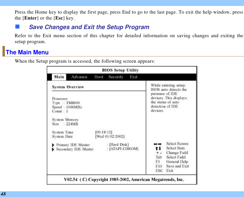  48 Press the Home key to display the first page, press End to go to the last page. To exit the help window, press the [Enter] or the [Esc] key.  n Save Changes and Exit the Setup Program Refer to the Exit menu section of this chapter for detailed information on saving changes and exiting the setup program. The Main Menu When the Setup program is accessed, the following screen appears:  