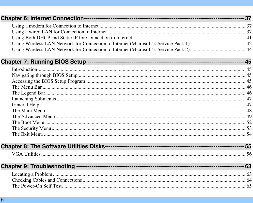  iv Chapter 6: Internet Connection------------------------------------------------------------------------------------ 37 Using a modem for Connection to Internet ................................................................................................................. 37 Using a wired LAN for Connection to Internet........................................................................................................... 37 Using Both DHCP and Static IP for Connection to Internet ....................................................................................... 41 Using Wireless LAN Network for Connection to Internet (Microsoft’s Service Pack 1)........................................... 42 Using Wireless LAN Network for Connection to Internet (Microsoft’s Service Pack 2)........................................... 44 Chapter 7: Running BIOS Setup ---------------------------------------------------------------------------------- 45 Introduction................................................................................................................................................................. 45 Navigating through BIOS Setup.................................................................................................................................. 45 Accessing the BIOS Setup Program............................................................................................................................ 45 The Menu Bar ............................................................................................................................................................. 46 The Legend Bar........................................................................................................................................................... 46 Launching Submenus .................................................................................................................................................. 47 General Help ............................................................................................................................................................... 47 The Main Menu........................................................................................................................................................... 48 The Advanced Menu................................................................................................................................................... 49 The Boot Menu ........................................................................................................................................................... 52 The Security Menu...................................................................................................................................................... 53 The Exit Menu ............................................................................................................................................................ 54 Chapter 8: The Software Utilities Disks------------------------------------------------------------------------- 55 VGA Utilities.............................................................................................................................................................. 56 Chapter 9: Troubleshooting ---------------------------------------------------------------------------------------- 63 Locating a Problem..................................................................................................................................................... 63 Checking Cables and Connections.............................................................................................................................. 64 The Power-On Self Test.............................................................................................................................................. 65 