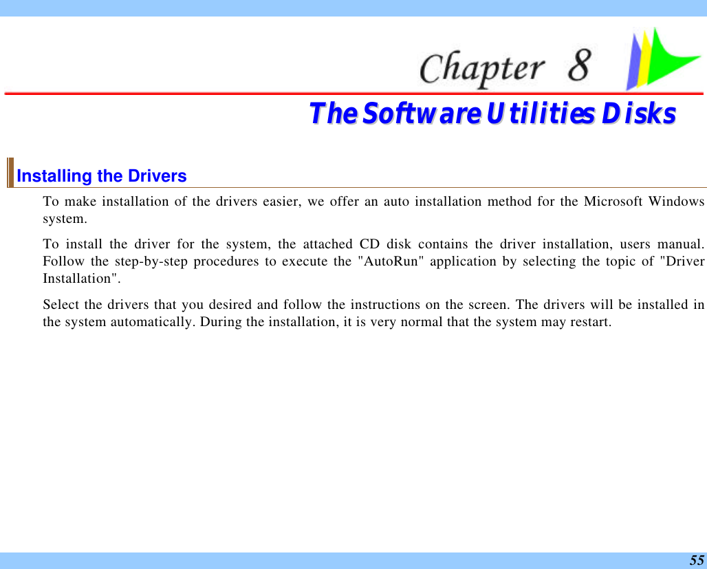  55  TThhee  SSooffttwwaarree  UUttiilliittiieess  DDiisskkss  Installing the Drivers To make installation of the drivers easier, we offer an auto installation method for the Microsoft Windows system.  To install the driver for the system, the attached CD disk contains the driver installation, users manual. Follow the step-by-step procedures to execute the &quot;AutoRun&quot; application by selecting the topic of &quot;Driver Installation&quot;.  Select the drivers that you desired and follow the instructions on the screen. The drivers will be installed in the system automatically. During the installation, it is very normal that the system may restart.   