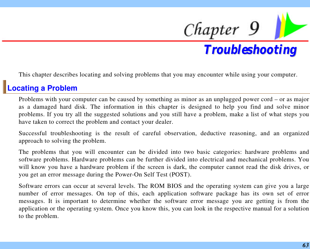 63  TTrroouubblleesshhoooottiinngg  This chapter describes locating and solving problems that you may encounter while using your computer. Locating a Problem Problems with your computer can be caused by something as minor as an unplugged power cord – or as major as a damaged hard disk. The information in this chapter is designed to help you find and solve minor problems. If you try all the suggested solutions and you still have a problem, make a list of what steps you have taken to correct the problem and contact your dealer.  Successful troubleshooting is the result of careful observation, deductive reasoning, and an organized approach to solving the problem.  The problems that you will encounter can be divided into two basic categories: hardware problems and software problems. Hardware problems can be further divided into electrical and mechanical problems. You will know you have a hardware problem if the screen is dark, the computer cannot read the disk drives, or you get an error message during the Power-On Self Test (POST). Software errors can occur at several levels. The ROM BIOS and the operating system can give you a large number of error messages. On top of this, each application software package has its own set of error messages. It is important to determine whether the software error message you are getting is from the application or the operating system. Once you know this, you can look in the respective manual for a solution to the problem. 