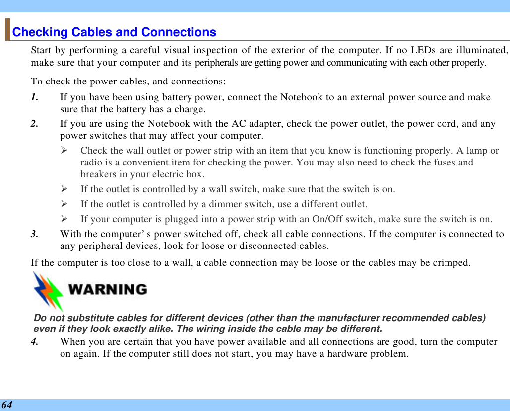  64 Checking Cables and Connections Start by performing a careful visual inspection of the exterior of the computer. If no LEDs are illuminated, make sure that your computer and its peripherals are getting power and communicating with each other properly. To check the power cables, and connections: 1. If you have been using battery power, connect the Notebook to an external power source and make sure that the battery has a charge.  2. If you are using the Notebook with the AC adapter, check the power outlet, the power cord, and any power switches that may affect your computer. Ø Check the wall outlet or power strip with an item that you know is functioning properly. A lamp or radio is a convenient item for checking the power. You may also need to check the fuses and breakers in your electric box. Ø If the outlet is controlled by a wall switch, make sure that the switch is on. Ø If the outlet is controlled by a dimmer switch, use a different outlet. Ø If your computer is plugged into a power strip with an On/Off switch, make sure the switch is on. 3. With the computer’s power switched off, check all cable connections. If the computer is connected to any peripheral devices, look for loose or disconnected cables.  If the computer is too close to a wall, a cable connection may be loose or the cables may be crimped.     Do not substitute cables for different devices (other than the manufacturer recommended cables) even if they look exactly alike. The wiring inside the cable may be different. 4. When you are certain that you have power available and all connections are good, turn the computer on again. If the computer still does not start, you may have a hardware problem.  