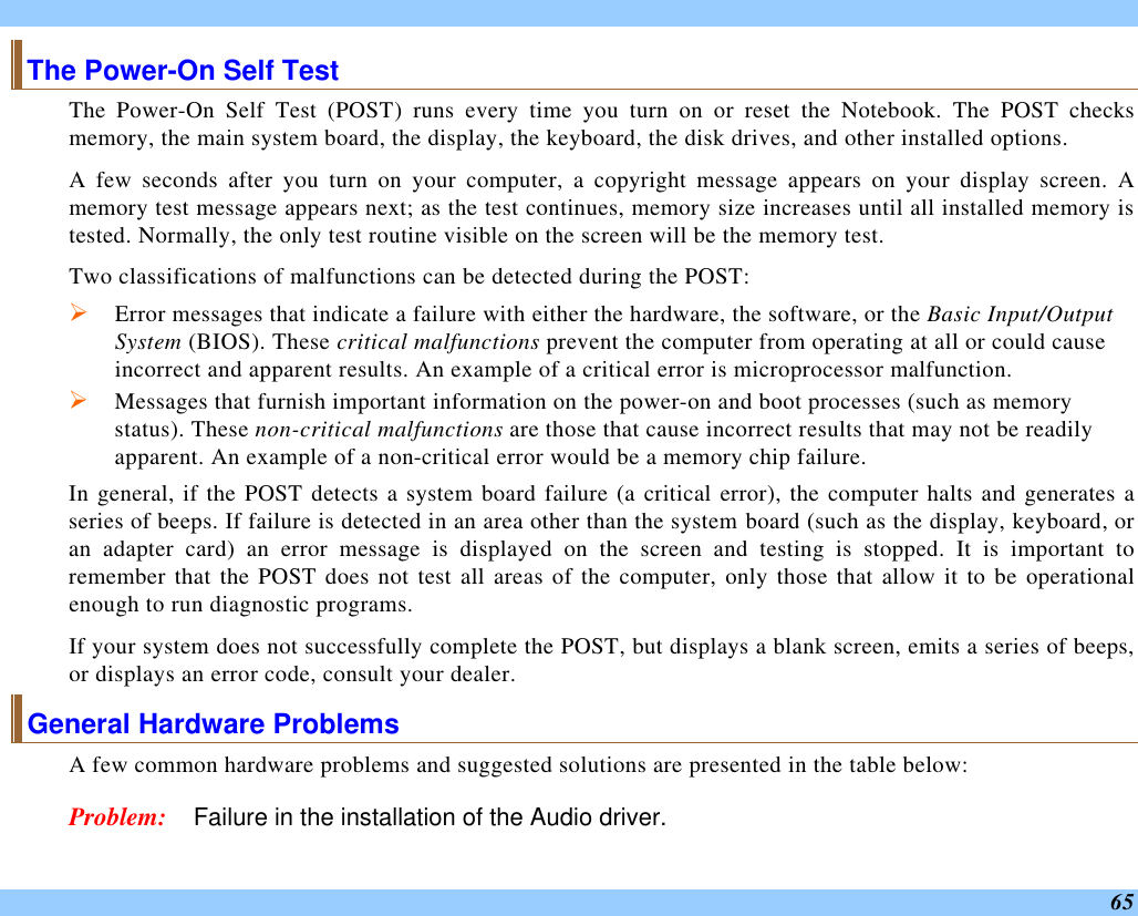  65 The Power-On Self Test The Power-On Self Test (POST) runs every time you turn on or reset the Notebook. The POST checks memory, the main system board, the display, the keyboard, the disk drives, and other installed options.  A few seconds after you turn on your computer, a copyright message appears on your display screen. A memory test message appears next; as the test continues, memory size increases until all installed memory is tested. Normally, the only test routine visible on the screen will be the memory test. Two classifications of malfunctions can be detected during the POST: Ø Error messages that indicate a failure with either the hardware, the software, or the Basic Input/Output System (BIOS). These critical malfunctions prevent the computer from operating at all or could cause incorrect and apparent results. An example of a critical error is microprocessor malfunction. Ø Messages that furnish important information on the power-on and boot processes (such as memory status). These non-critical malfunctions are those that cause incorrect results that may not be readily apparent. An example of a non-critical error would be a memory chip failure. In general, if the POST detects a system board failure (a critical error), the computer halts and generates a series of beeps. If failure is detected in an area other than the system board (such as the display, keyboard, or an adapter card) an error message is displayed on the screen and testing is stopped. It is important to remember that the POST does not test all areas of the computer, only those that allow it to be operational enough to run diagnostic programs.  If your system does not successfully complete the POST, but displays a blank screen, emits a series of beeps, or displays an error code, consult your dealer. General Hardware Problems  A few common hardware problems and suggested solutions are presented in the table below: Problem: Failure in the installation of the Audio driver. 