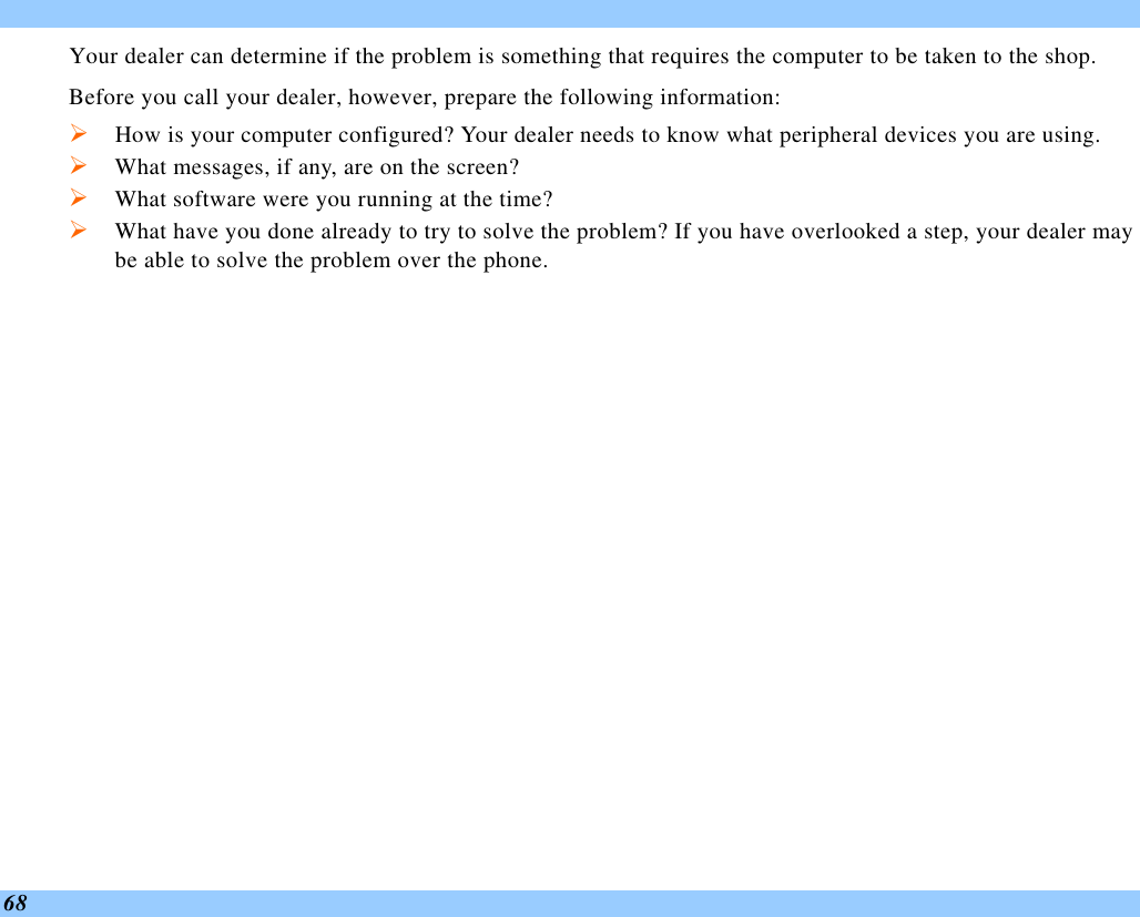  68 Your dealer can determine if the problem is something that requires the computer to be taken to the shop.  Before you call your dealer, however, prepare the following information: Ø How is your computer configured? Your dealer needs to know what peripheral devices you are using. Ø What messages, if any, are on the screen? Ø What software were you running at the time? Ø What have you done already to try to solve the problem? If you have overlooked a step, your dealer may be able to solve the problem over the phone.     