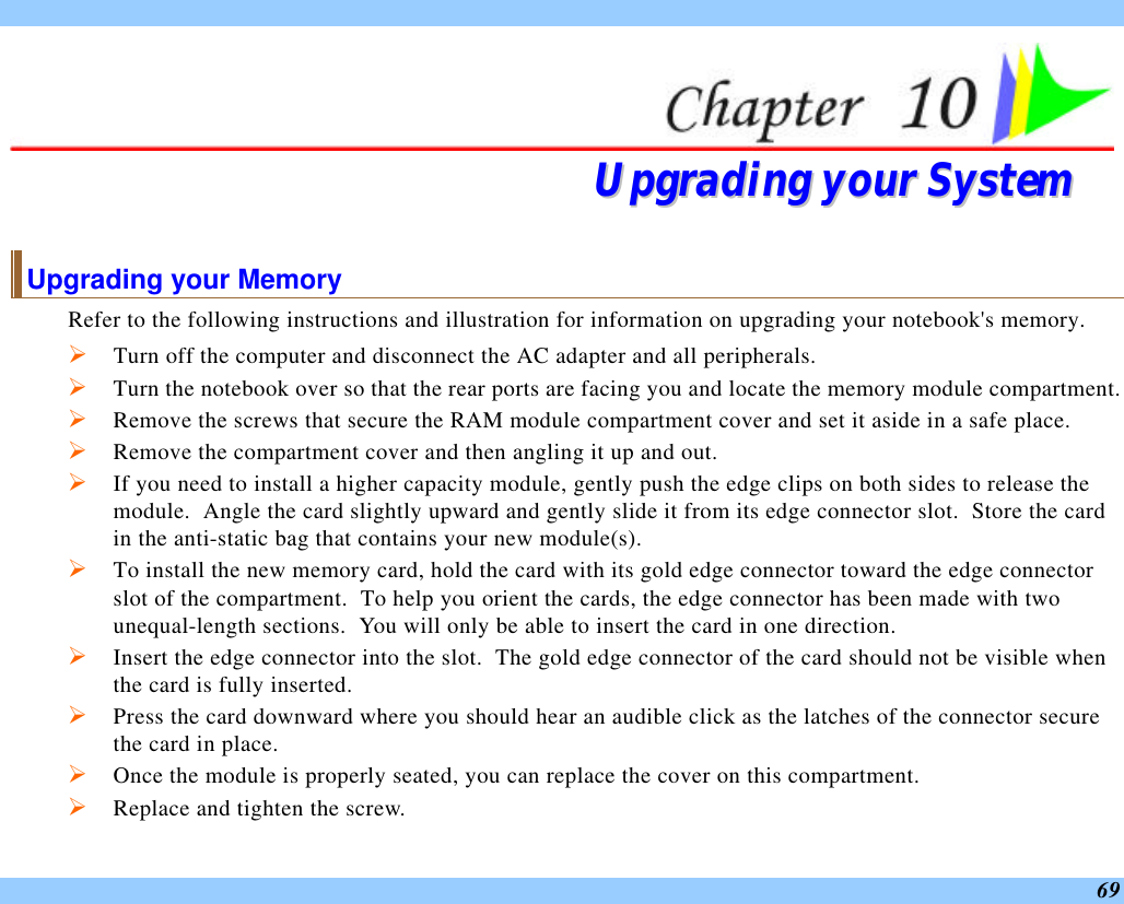  69  UUppggrraaddiinngg  yyoouurr  SSyysstteemm  Upgrading your Memory Refer to the following instructions and illustration for information on upgrading your notebook&apos;s memory. Ø Turn off the computer and disconnect the AC adapter and all peripherals. Ø Turn the notebook over so that the rear ports are facing you and locate the memory module compartment. Ø Remove the screws that secure the RAM module compartment cover and set it aside in a safe place.   Ø Remove the compartment cover and then angling it up and out. Ø If you need to install a higher capacity module, gently push the edge clips on both sides to release the module.  Angle the card slightly upward and gently slide it from its edge connector slot.  Store the card in the anti-static bag that contains your new module(s). Ø To install the new memory card, hold the card with its gold edge connector toward the edge connector slot of the compartment.  To help you orient the cards, the edge connector has been made with two unequal-length sections.  You will only be able to insert the card in one direction. Ø Insert the edge connector into the slot.  The gold edge connector of the card should not be visible when the card is fully inserted. Ø Press the card downward where you should hear an audible click as the latches of the connector secure the card in place. Ø Once the module is properly seated, you can replace the cover on this compartment.  Ø Replace and tighten the screw. 