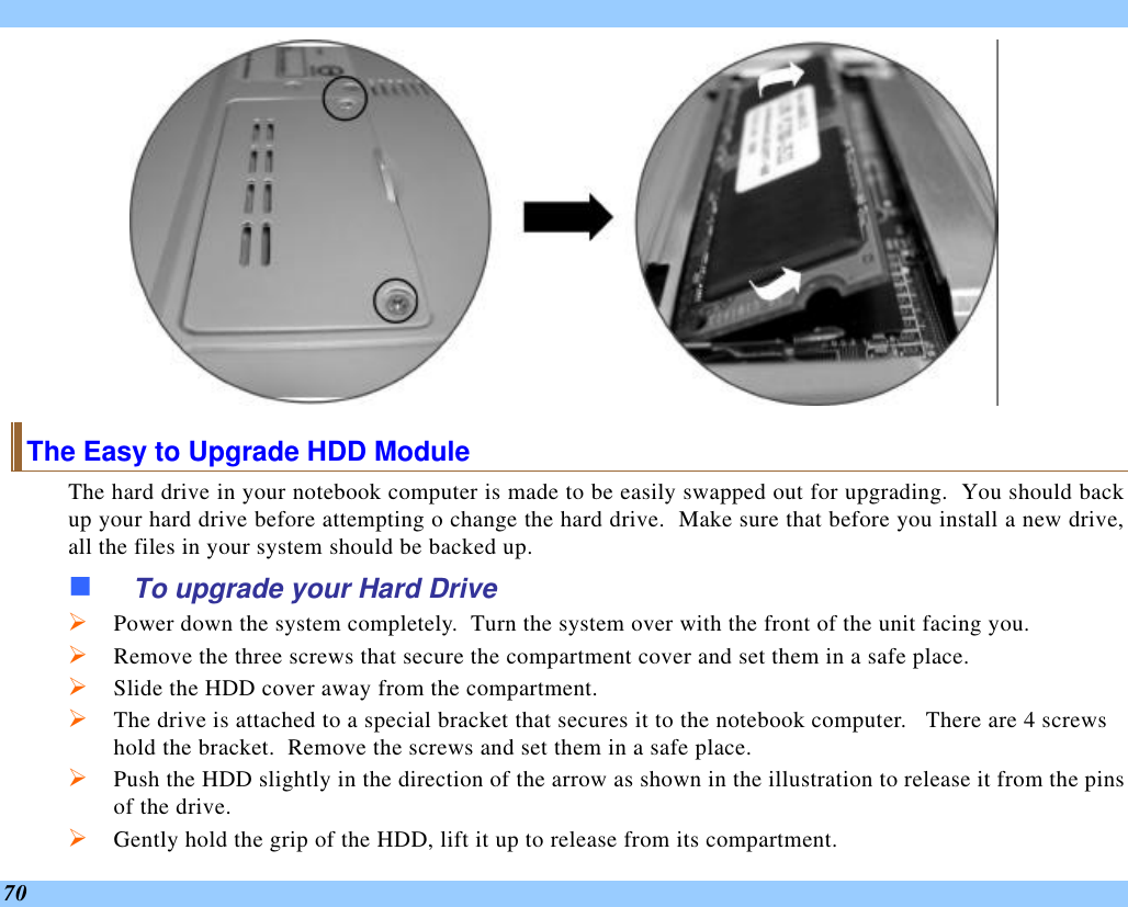  70  The Easy to Upgrade HDD Module The hard drive in your notebook computer is made to be easily swapped out for upgrading.  You should back up your hard drive before attempting o change the hard drive.  Make sure that before you install a new drive, all the files in your system should be backed up. n To upgrade your Hard Drive Ø Power down the system completely.  Turn the system over with the front of the unit facing you. Ø Remove the three screws that secure the compartment cover and set them in a safe place. Ø Slide the HDD cover away from the compartment. Ø The drive is attached to a special bracket that secures it to the notebook computer.   There are 4 screws hold the bracket.  Remove the screws and set them in a safe place. Ø Push the HDD slightly in the direction of the arrow as shown in the illustration to release it from the pins of the drive. Ø Gently hold the grip of the HDD, lift it up to release from its compartment. 