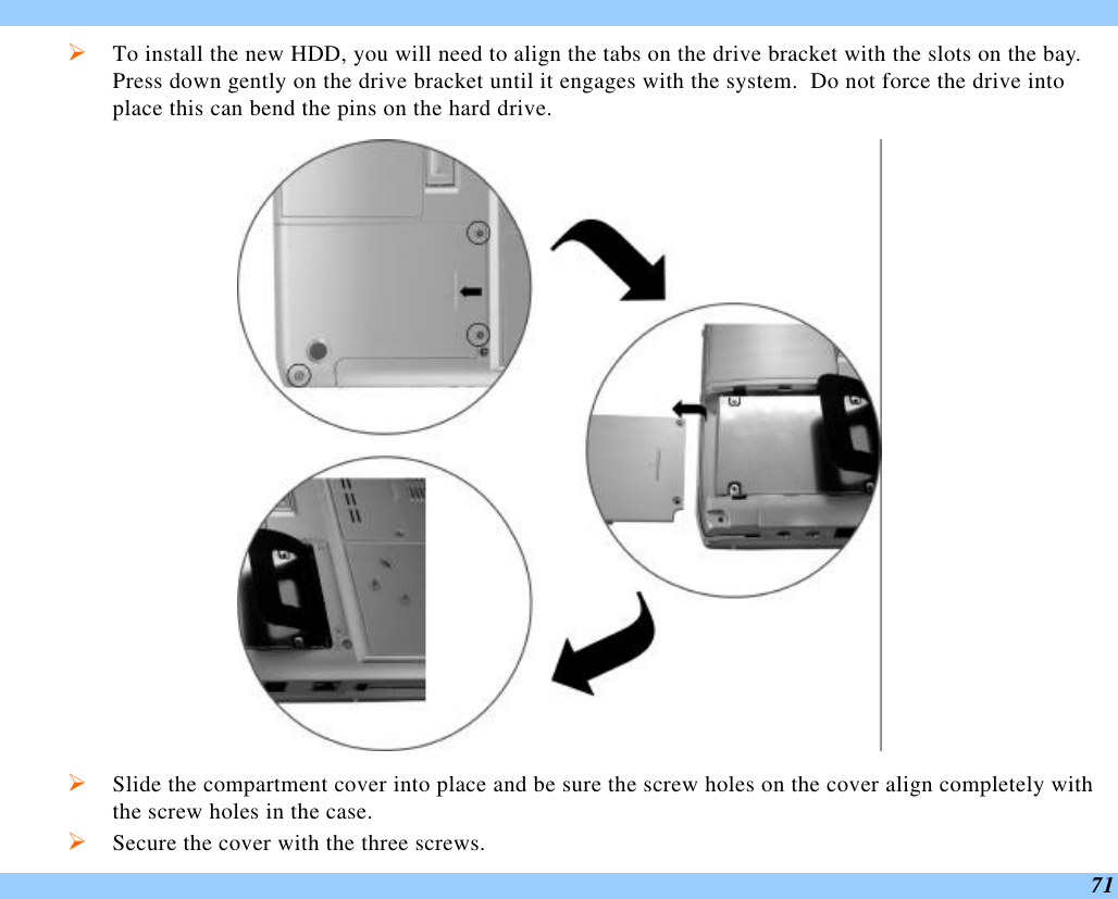  71 Ø To install the new HDD, you will need to align the tabs on the drive bracket with the slots on the bay.  Press down gently on the drive bracket until it engages with the system.  Do not force the drive into place this can bend the pins on the hard drive.  Ø Slide the compartment cover into place and be sure the screw holes on the cover align completely with the screw holes in the case. Ø Secure the cover with the three screws. 