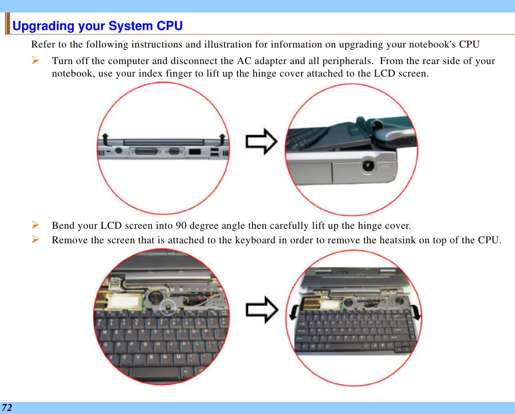  72 Upgrading your System CPU Refer to the following instructions and illustration for information on upgrading your notebook&apos;s CPU Ø Turn off the computer and disconnect the AC adapter and all peripherals.  From the rear side of your notebook, use your index finger to lift up the hinge cover attached to the LCD screen.  Ø Bend your LCD screen into 90 degree angle then carefully lift up the hinge cover. Ø Remove the screen that is attached to the keyboard in order to remove the heatsink on top of the CPU.  