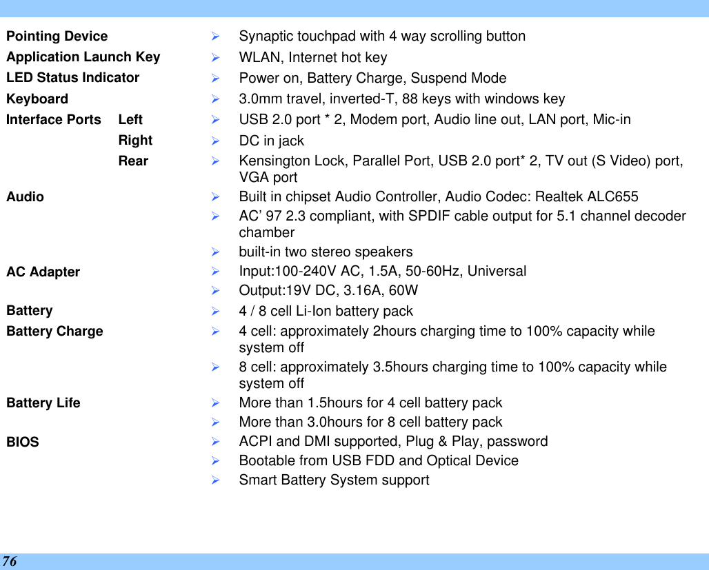  76 Pointing Device Ø Synaptic touchpad with 4 way scrolling button Application Launch Key Ø WLAN, Internet hot key LED Status Indicator Ø Power on, Battery Charge, Suspend Mode Keyboard Ø 3.0mm travel, inverted-T, 88 keys with windows key Left Ø USB 2.0 port * 2, Modem port, Audio line out, LAN port, Mic-in Right Ø DC in jack Interface Ports     Rear Ø Kensington Lock, Parallel Port, USB 2.0 port* 2, TV out (S Video) port, VGA port Audio Ø Built in chipset Audio Controller, Audio Codec: Realtek ALC655 Ø AC’97 2.3 compliant, with SPDIF cable output for 5.1 channel decoder chamber Ø built-in two stereo speakers AC Adapter Ø Input:100-240V AC, 1.5A, 50-60Hz, Universal Ø Output:19V DC, 3.16A, 60W Battery Ø 4 / 8 cell Li-Ion battery pack Battery Charge Ø 4 cell: approximately 2hours charging time to 100% capacity while system off Ø 8 cell: approximately 3.5hours charging time to 100% capacity while system off  Battery Life Ø More than 1.5hours for 4 cell battery pack Ø More than 3.0hours for 8 cell battery pack BIOS Ø ACPI and DMI supported, Plug &amp; Play, password Ø Bootable from USB FDD and Optical Device Ø Smart Battery System support 