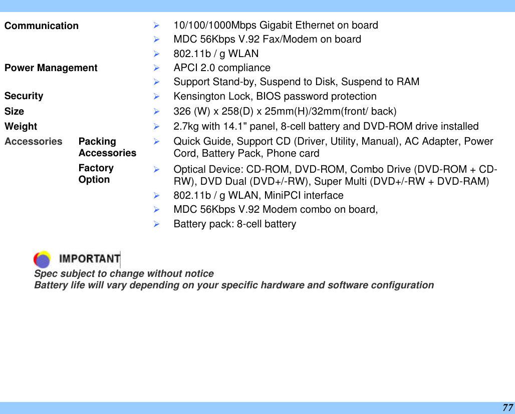  77 Communication Ø 10/100/1000Mbps Gigabit Ethernet on board Ø MDC 56Kbps V.92 Fax/Modem on board Ø 802.11b / g WLAN Power Management Ø APCI 2.0 compliance Ø Support Stand-by, Suspend to Disk, Suspend to RAM Security Ø Kensington Lock, BIOS password protection Size Ø 326 (W) x 258(D) x 25mm(H)/32mm(front/ back)  Weight Ø 2.7kg with 14.1&quot; panel, 8-cell battery and DVD-ROM drive installed Packing Accessories Ø Quick Guide, Support CD (Driver, Utility, Manual), AC Adapter, Power Cord, Battery Pack, Phone card Accessories     Factory Option       Ø Optical Device: CD-ROM, DVD-ROM, Combo Drive (DVD-ROM + CD-RW), DVD Dual (DVD+/-RW), Super Multi (DVD+/-RW + DVD-RAM) Ø 802.11b / g WLAN, MiniPCI interface Ø MDC 56Kbps V.92 Modem combo on board,  Ø Battery pack: 8-cell battery     Spec subject to change without notice Battery life will vary depending on your specific hardware and software configuration  