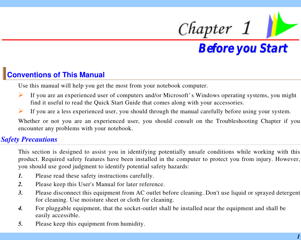  1  BBeeffoorree  yyoouu  SSttaarrtt  Conventions of This Manual Use this manual will help you get the most from your notebook computer.   Ø If you are an experienced user of computers and/or Microsoft’s Windows operating systems, you might find it useful to read the Quick Start Guide that comes along with your accessories. Ø If you are a less experienced user, you should through the manual carefully before using your system. Whether or not you are an experienced user, you should consult on the Troubleshooting Chapter if you encounter any problems with your notebook.   Safety Precautions This section is designed to assist you in identifying potentially unsafe conditions while working with this product. Required safety features have been installed in the computer to protect you from injury. However, you should use good judgment to identify potential safety hazards: 1. Please read these safety instructions carefully. 2. Please keep this User&apos;s Manual for later reference. 3. Please disconnect this equipment from AC outlet before cleaning. Don&apos;t use liquid or sprayed detergent for cleaning. Use moisture sheet or cloth for cleaning. 4. For pluggable equipment, that the socket-outlet shall be installed near the equipment and shall be easily accessible. 5. Please keep this equipment from humidity. 