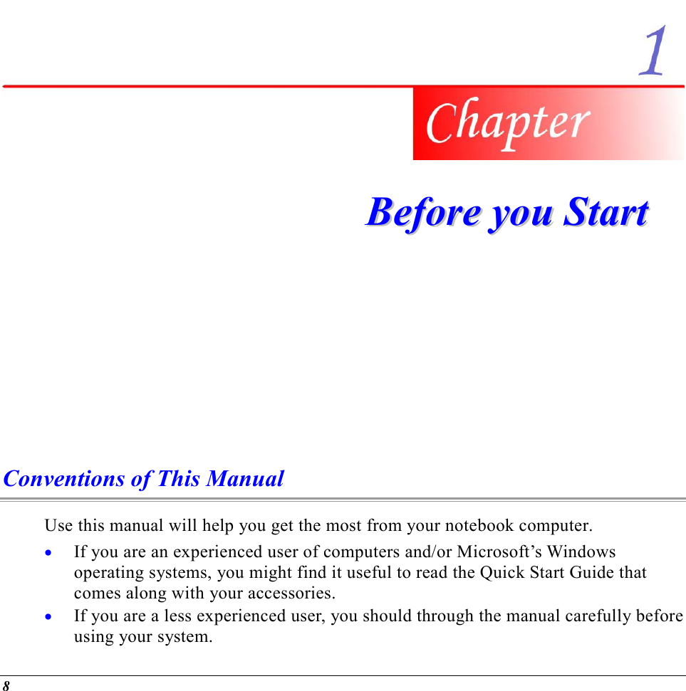  8  BBeeffoorree  yyoouu  SSttaarrtt  Conventions of This Manual Use this manual will help you get the most from your notebook computer.   •  If you are an experienced user of computers and/or Microsoft’s Windows operating systems, you might find it useful to read the Quick Start Guide that comes along with your accessories. •  If you are a less experienced user, you should through the manual carefully before using your system. 