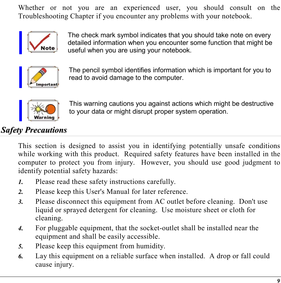  9 Whether or not you are an experienced user, you should consult on the Troubleshooting Chapter if you encounter any problems with your notebook.   The check mark symbol indicates that you should take note on every detailed information when you encounter some function that might be useful when you are using your notebook.  The pencil symbol identifies information which is important for you to read to avoid damage to the computer.  This warning cautions you against actions which might be destructive to your data or might disrupt proper system operation. SSaaffeettyy  PPrreeccaauuttiioonnss  This section is designed to assist you in identifying potentially unsafe conditions while working with this product.  Required safety features have been installed in the computer to protect you from injury.  However, you should use good judgment to identify potential safety hazards: 11..  Please read these safety instructions carefully. 22..  Please keep this User&apos;s Manual for later reference. 33..  Please disconnect this equipment from AC outlet before cleaning.  Don&apos;t use liquid or sprayed detergent for cleaning.  Use moisture sheet or cloth for cleaning. 44..  For pluggable equipment, that the socket-outlet shall be installed near the equipment and shall be easily accessible. 55..  Please keep this equipment from humidity. 66..  Lay this equipment on a reliable surface when installed.  A drop or fall could cause injury. 