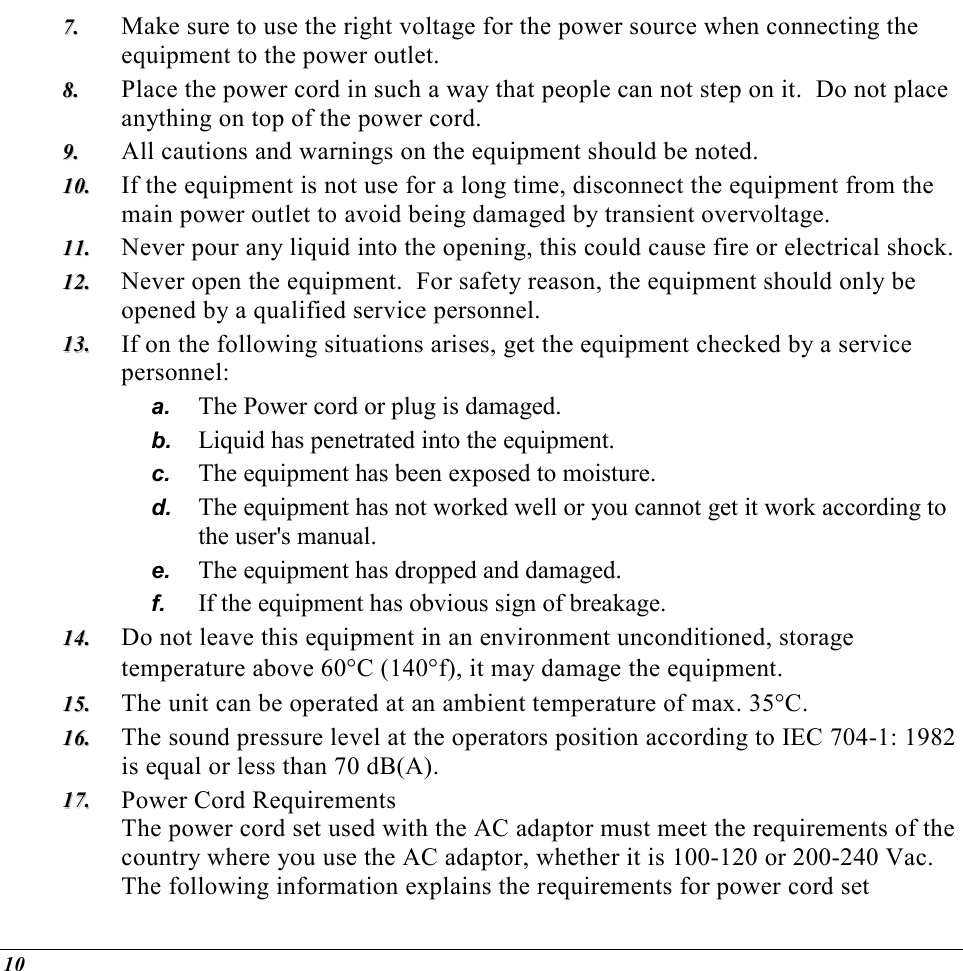  10 77..  Make sure to use the right voltage for the power source when connecting the equipment to the power outlet. 88..  Place the power cord in such a way that people can not step on it.  Do not place anything on top of the power cord. 99..  All cautions and warnings on the equipment should be noted. 1100..  If the equipment is not use for a long time, disconnect the equipment from the main power outlet to avoid being damaged by transient overvoltage. 1111..  Never pour any liquid into the opening, this could cause fire or electrical shock. 1122..  Never open the equipment.  For safety reason, the equipment should only be opened by a qualified service personnel. 1133..  If on the following situations arises, get the equipment checked by a service personnel: a.  The Power cord or plug is damaged. b.  Liquid has penetrated into the equipment. c.  The equipment has been exposed to moisture. d.  The equipment has not worked well or you cannot get it work according to the user&apos;s manual. e.  The equipment has dropped and damaged. f.  If the equipment has obvious sign of breakage. 1144..  Do not leave this equipment in an environment unconditioned, storage temperature above 60°C (140°f), it may damage the equipment. 1155..  The unit can be operated at an ambient temperature of max. 35°C. 1166..  The sound pressure level at the operators position according to IEC 704-1: 1982 is equal or less than 70 dB(A). 1177..  Power Cord Requirements The power cord set used with the AC adaptor must meet the requirements of the country where you use the AC adaptor, whether it is 100-120 or 200-240 Vac. The following information explains the requirements for power cord set 