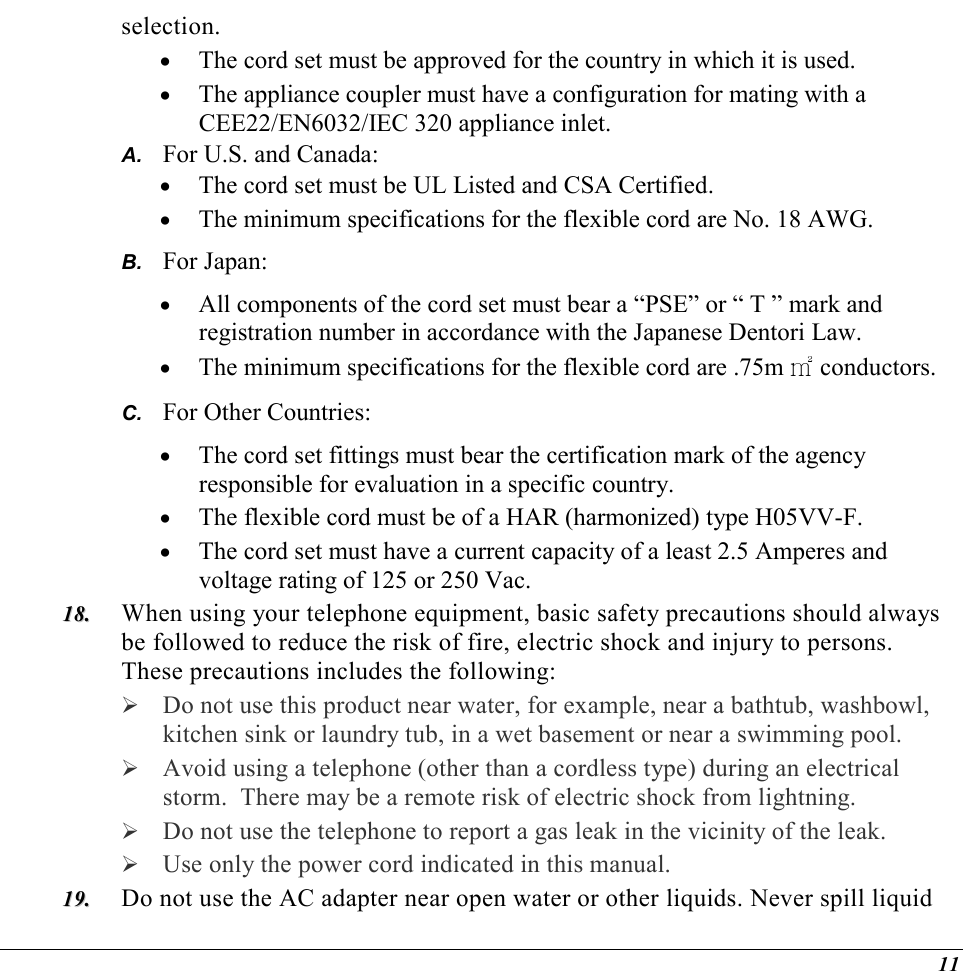  11 selection. •  The cord set must be approved for the country in which it is used. •  The appliance coupler must have a configuration for mating with a CEE22/EN6032/IEC 320 appliance inlet. A.  For U.S. and Canada: •  The cord set must be UL Listed and CSA Certified. •  The minimum specifications for the flexible cord are No. 18 AWG. B.  For Japan: •  All components of the cord set must bear a “PSE” or “ T ” mark and registration number in accordance with the Japanese Dentori Law. •  The minimum specifications for the flexible cord are .75m ㎡ conductors. C.  For Other Countries: •  The cord set fittings must bear the certification mark of the agency responsible for evaluation in a specific country. •  The flexible cord must be of a HAR (harmonized) type H05VV-F. •  The cord set must have a current capacity of a least 2.5 Amperes and voltage rating of 125 or 250 Vac. 1188..  When using your telephone equipment, basic safety precautions should always be followed to reduce the risk of fire, electric shock and injury to persons.  These precautions includes the following:  Do not use this product near water, for example, near a bathtub, washbowl, kitchen sink or laundry tub, in a wet basement or near a swimming pool.  Avoid using a telephone (other than a cordless type) during an electrical storm.  There may be a remote risk of electric shock from lightning.  Do not use the telephone to report a gas leak in the vicinity of the leak.  Use only the power cord indicated in this manual. 1199..  Do not use the AC adapter near open water or other liquids. Never spill liquid 