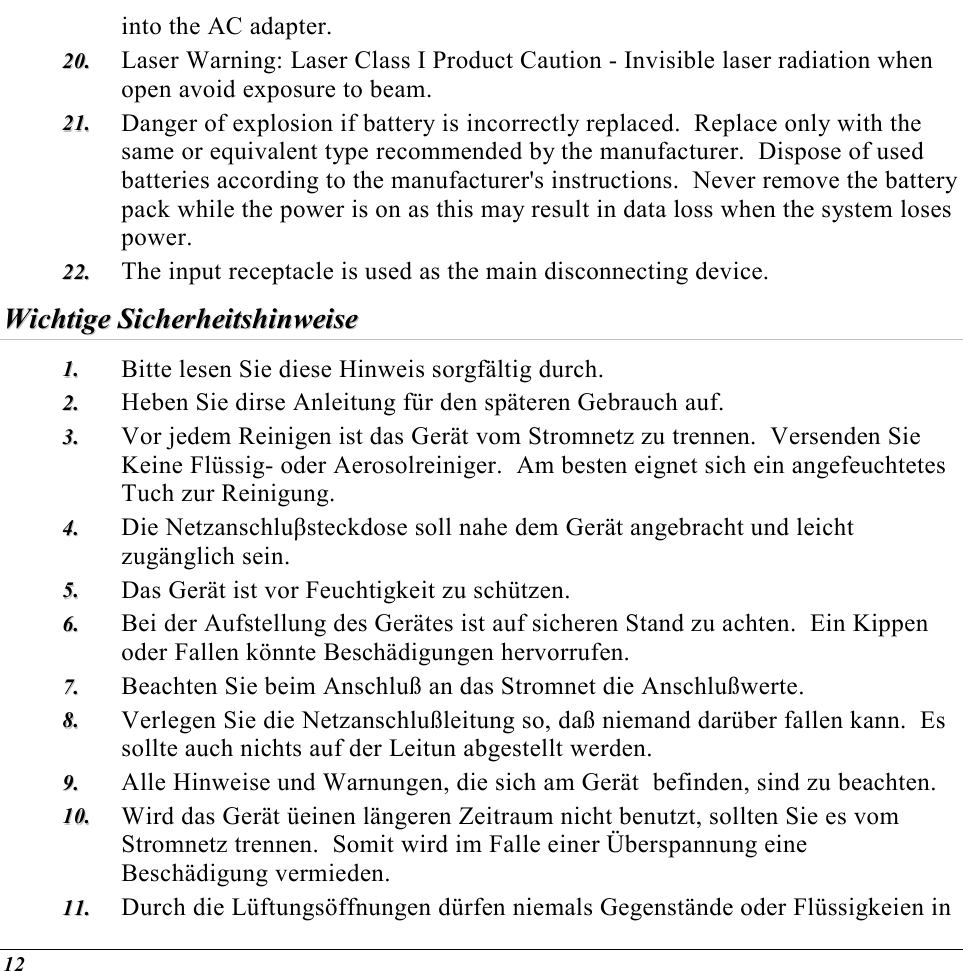  12 into the AC adapter. 2200..  Laser Warning: Laser Class I Product Caution - Invisible laser radiation when open avoid exposure to beam. 2211..  Danger of explosion if battery is incorrectly replaced.  Replace only with the same or equivalent type recommended by the manufacturer.  Dispose of used batteries according to the manufacturer&apos;s instructions.  Never remove the battery pack while the power is on as this may result in data loss when the system loses power. 2222..  The input receptacle is used as the main disconnecting device. WWiicchhttiiggee  SSiicchheerrhheeiittsshhiinnwweeiissee  11..  Bitte lesen Sie diese Hinweis sorgfältig durch. 22..  Heben Sie dirse Anleitung für den späteren Gebrauch auf. 33..  Vor jedem Reinigen ist das Gerät vom Stromnetz zu trennen.  Versenden Sie Keine Flüssig- oder Aerosolreiniger.  Am besten eignet sich ein angefeuchtetes Tuch zur Reinigung. 44..  Die Netzanschluβsteckdose soll nahe dem Gerät angebracht und leicht zugänglich sein. 55..  Das Gerät ist vor Feuchtigkeit zu schützen. 66..  Bei der Aufstellung des Gerätes ist auf sicheren Stand zu achten.  Ein Kippen oder Fallen könnte Beschädigungen hervorrufen. 77..  Beachten Sie beim Anschluß an das Stromnet die Anschlußwerte. 88..  Verlegen Sie die Netzanschlußleitung so, daß niemand darüber fallen kann.  Es sollte auch nichts auf der Leitun abgestellt werden. 99..  Alle Hinweise und Warnungen, die sich am Gerät  befinden, sind zu beachten. 1100..  Wird das Gerät üeinen längeren Zeitraum nicht benutzt, sollten Sie es vom Stromnetz trennen.  Somit wird im Falle einer Überspannung eine Beschädigung vermieden. 1111..  Durch die Lüftungsöffnungen dürfen niemals Gegenstände oder Flüssigkeien in 