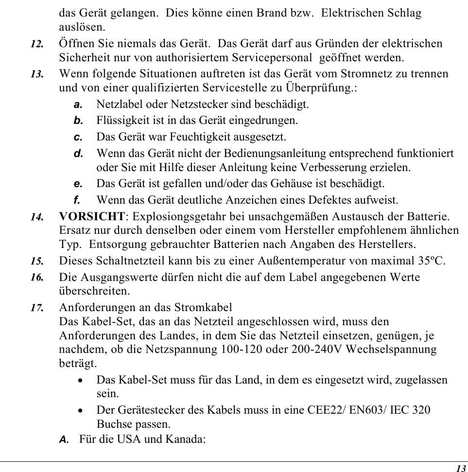  13 das Gerät gelangen.  Dies könne einen Brand bzw.  Elektrischen Schlag auslösen. 1122..  Öffnen Sie niemals das Gerät.  Das Gerät darf aus Gründen der elektrischen Sicherheit nur von authorisiertem Servicepersonal  geöffnet werden. 1133..  Wenn folgende Situationen auftreten ist das Gerät vom Stromnetz zu trennen und von einer qualifizierten Servicestelle zu Überprüfung.: a.  Netzlabel oder Netzstecker sind beschädigt. b.  Flüssigkeit ist in das Gerät eingedrungen. c.  Das Gerät war Feuchtigkeit ausgesetzt. d.  Wenn das Gerät nicht der Bedienungsanleitung entsprechend funktioniert oder Sie mit Hilfe dieser Anleitung keine Verbesserung erzielen. e.  Das Gerät ist gefallen und/oder das Gehäuse ist beschädigt. f.  Wenn das Gerät deutliche Anzeichen eines Defektes aufweist. 1144..  VORSICHT: Explosiongsgetahr bei unsachgemäßen Austausch der Batterie.  Ersatz nur durch denselben oder einem vom Hersteller empfohlenem ähnlichen Typ.  Entsorgung gebrauchter Batterien nach Angaben des Herstellers. 1155..  Dieses Schaltnetzteil kann bis zu einer Außentemperatur von maximal 35ºC. 1166..  Die Ausgangswerte dürfen nicht die auf dem Label angegebenen Werte überschreiten. 1177..  Anforderungen an das Stromkabel Das Kabel-Set, das an das Netzteil angeschlossen wird, muss den Anforderungen des Landes, in dem Sie das Netzteil einsetzen, genügen, je nachdem, ob die Netzspannung 100-120 oder 200-240V Wechselspannung beträgt. •  Das Kabel-Set muss für das Land, in dem es eingesetzt wird, zugelassen sein. •  Der Gerätestecker des Kabels muss in eine CEE22/ EN603/ IEC 320 Buchse passen. A.  Für die USA und Kanada: 