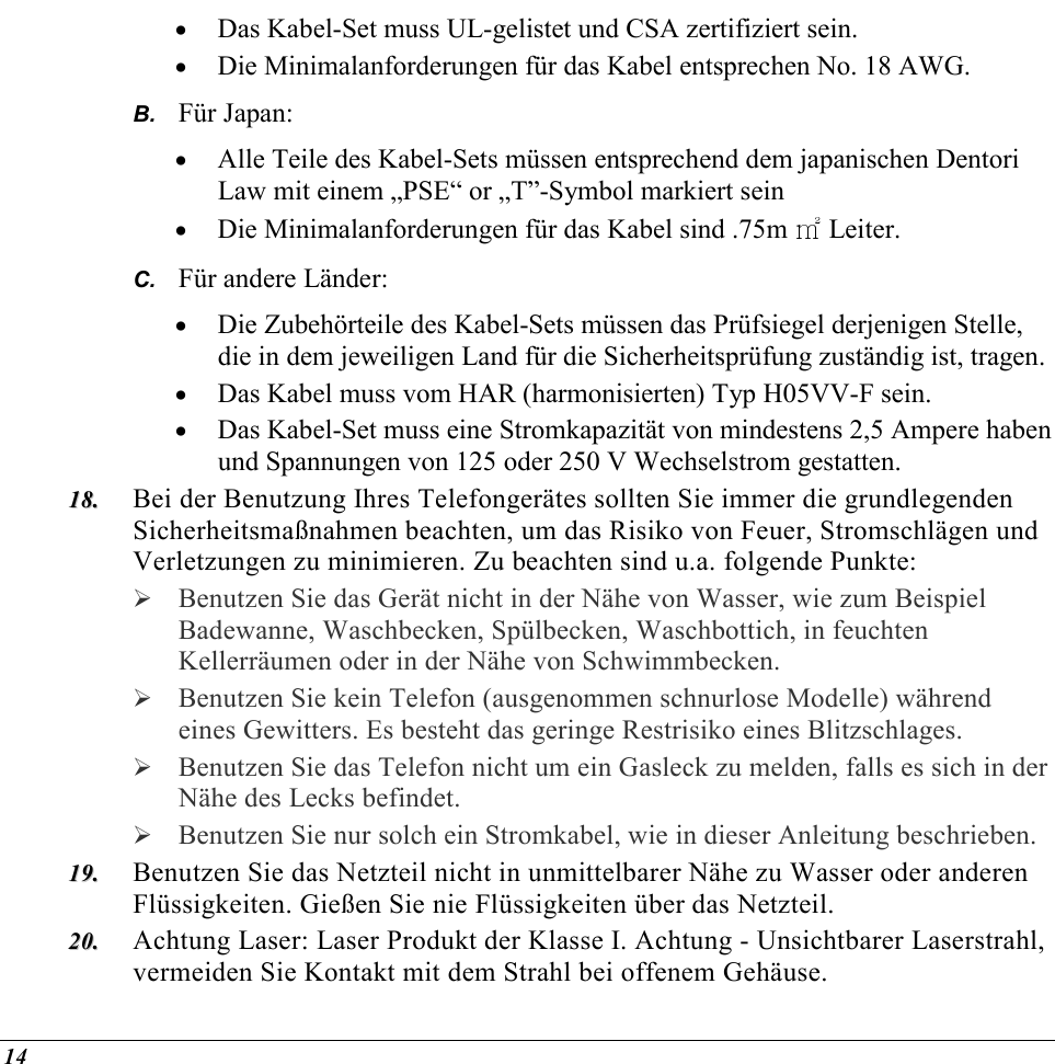  14 •  Das Kabel-Set muss UL-gelistet und CSA zertifiziert sein. •  Die Minimalanforderungen für das Kabel entsprechen No. 18 AWG. B.  Für Japan: •  Alle Teile des Kabel-Sets müssen entsprechend dem japanischen Dentori Law mit einem „PSE“ or „T”-Symbol markiert sein •  Die Minimalanforderungen für das Kabel sind .75m ㎡ Leiter. C.  Für andere Länder: •  Die Zubehörteile des Kabel-Sets müssen das Prüfsiegel derjenigen Stelle, die in dem jeweiligen Land für die Sicherheitsprüfung zuständig ist, tragen. •  Das Kabel muss vom HAR (harmonisierten) Typ H05VV-F sein. •  Das Kabel-Set muss eine Stromkapazität von mindestens 2,5 Ampere haben und Spannungen von 125 oder 250 V Wechselstrom gestatten. 1188..  Bei der Benutzung Ihres Telefongerätes sollten Sie immer die grundlegenden Sicherheitsmaßnahmen beachten, um das Risiko von Feuer, Stromschlägen und Verletzungen zu minimieren. Zu beachten sind u.a. folgende Punkte:   Benutzen Sie das Gerät nicht in der Nähe von Wasser, wie zum Beispiel Badewanne, Waschbecken, Spülbecken, Waschbottich, in feuchten Kellerräumen oder in der Nähe von Schwimmbecken.   Benutzen Sie kein Telefon (ausgenommen schnurlose Modelle) während eines Gewitters. Es besteht das geringe Restrisiko eines Blitzschlages.   Benutzen Sie das Telefon nicht um ein Gasleck zu melden, falls es sich in der Nähe des Lecks befindet.  Benutzen Sie nur solch ein Stromkabel, wie in dieser Anleitung beschrieben. 1199..  Benutzen Sie das Netzteil nicht in unmittelbarer Nähe zu Wasser oder anderen Flüssigkeiten. Gießen Sie nie Flüssigkeiten über das Netzteil. 2200..  Achtung Laser: Laser Produkt der Klasse I. Achtung - Unsichtbarer Laserstrahl, vermeiden Sie Kontakt mit dem Strahl bei offenem Gehäuse. 