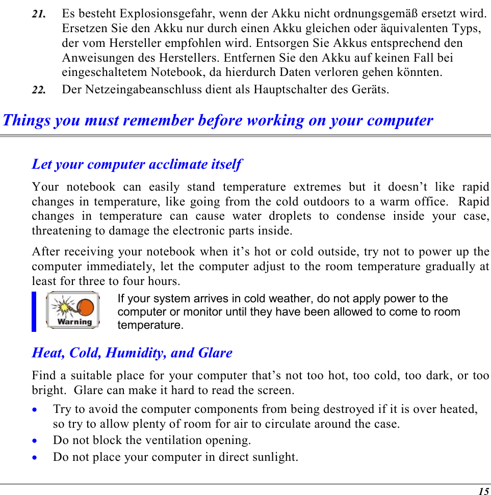  15 2211..  Es besteht Explosionsgefahr, wenn der Akku nicht ordnungsgemäß ersetzt wird. Ersetzen Sie den Akku nur durch einen Akku gleichen oder äquivalenten Typs, der vom Hersteller empfohlen wird. Entsorgen Sie Akkus entsprechend den Anweisungen des Herstellers. Entfernen Sie den Akku auf keinen Fall bei eingeschaltetem Notebook, da hierdurch Daten verloren gehen könnten. 2222..  Der Netzeingabeanschluss dient als Hauptschalter des Geräts. Things you must remember before working on your computer Let your computer acclimate itself Your notebook can easily stand temperature extremes but it doesn’t like rapid changes in temperature, like going from the cold outdoors to a warm office.  Rapid changes in temperature can cause water droplets to condense inside your case, threatening to damage the electronic parts inside.   After receiving your notebook when it’s hot or cold outside, try not to power up the computer immediately, let the computer adjust to the room temperature gradually at least for three to four hours. If your system arrives in cold weather, do not apply power to the computer or monitor until they have been allowed to come to room temperature. Heat, Cold, Humidity, and Glare Find a suitable place for your computer that’s not too hot, too cold, too dark, or too bright.  Glare can make it hard to read the screen.   •  Try to avoid the computer components from being destroyed if it is over heated, so try to allow plenty of room for air to circulate around the case.   •  Do not block the ventilation opening.  •  Do not place your computer in direct sunlight. 