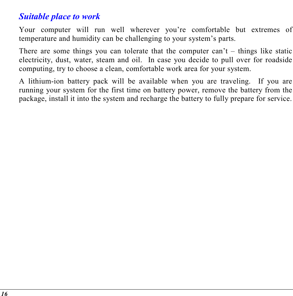  16 Suitable place to work Your computer will run well wherever you’re comfortable but extremes of temperature and humidity can be challenging to your system’s parts. There are some things you can tolerate that the computer can’t – things like static electricity, dust, water, steam and oil.  In case you decide to pull over for roadside computing, try to choose a clean, comfortable work area for your system. A lithium-ion battery pack will be available when you are traveling.  If you are running your system for the first time on battery power, remove the battery from the package, install it into the system and recharge the battery to fully prepare for service.  