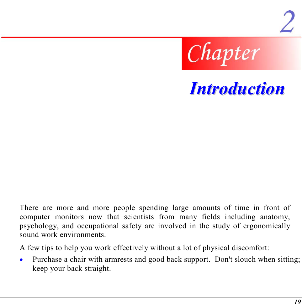  19   IInnttrroodduuccttiioonn   There are more and more people spending large amounts of time in front of computer monitors now that scientists from many fields including anatomy, psychology, and occupational safety are involved in the study of ergonomically sound work environments. A few tips to help you work effectively without a lot of physical discomfort: •  Purchase a chair with armrests and good back support.  Don&apos;t slouch when sitting; keep your back straight. 