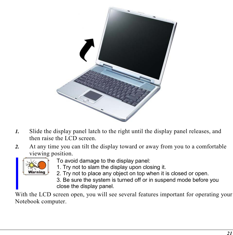  21  11..  Slide the display panel latch to the right until the display panel releases, and then raise the LCD screen. 22..  At any time you can tilt the display toward or away from you to a comfortable viewing position. To avoid damage to the display panel: 1. Try not to slam the display upon closing it. 2. Try not to place any object on top when it is closed or open. 3. Be sure the system is turned off or in suspend mode before you close the display panel. With the LCD screen open, you will see several features important for operating your Notebook computer. 