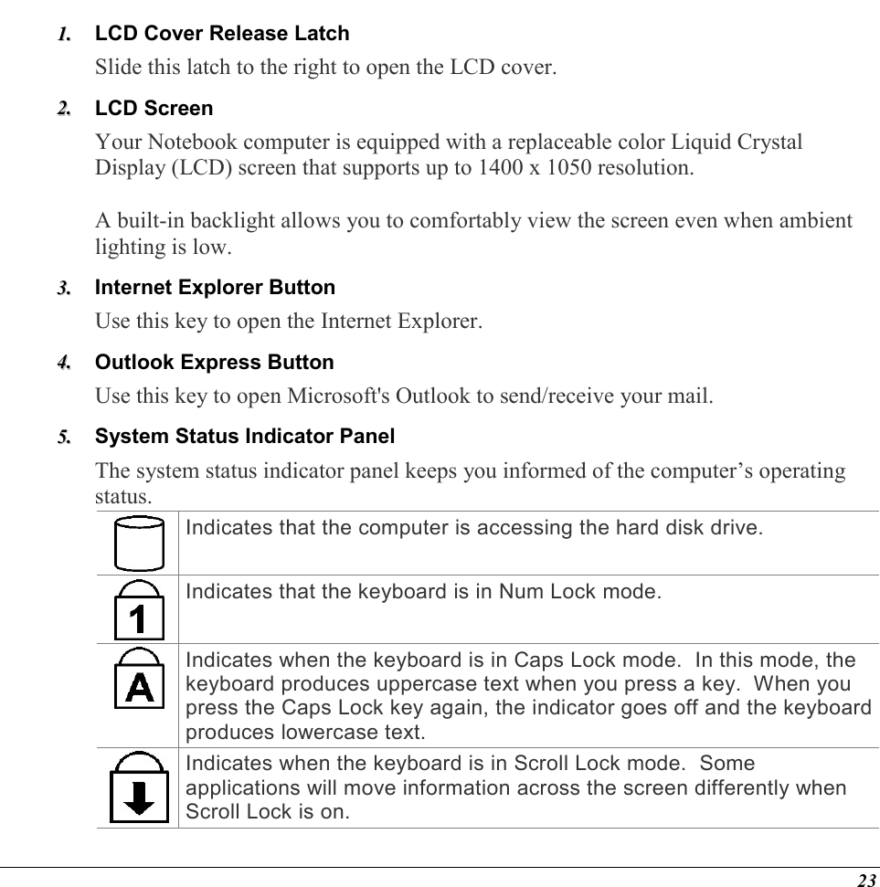  23 11..  LCD Cover Release Latch  Slide this latch to the right to open the LCD cover.  22..  LCD Screen Your Notebook computer is equipped with a replaceable color Liquid Crystal Display (LCD) screen that supports up to 1400 x 1050 resolution.    A built-in backlight allows you to comfortably view the screen even when ambient lighting is low. 33..  Internet Explorer Button Use this key to open the Internet Explorer. 44..  Outlook Express Button Use this key to open Microsoft&apos;s Outlook to send/receive your mail. 55..  System Status Indicator Panel The system status indicator panel keeps you informed of the computer’s operating status.   Indicates that the computer is accessing the hard disk drive. Indicates that the keyboard is in Num Lock mode.   Indicates when the keyboard is in Caps Lock mode.  In this mode, the keyboard produces uppercase text when you press a key.  When you press the Caps Lock key again, the indicator goes off and the keyboard produces lowercase text. Indicates when the keyboard is in Scroll Lock mode.  Some applications will move information across the screen differently when Scroll Lock is on. 