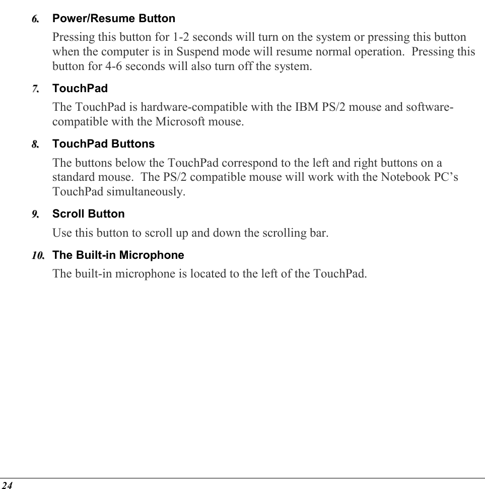  24 66..  Power/Resume Button Pressing this button for 1-2 seconds will turn on the system or pressing this button when the computer is in Suspend mode will resume normal operation.  Pressing this button for 4-6 seconds will also turn off the system. 77..  TouchPad The TouchPad is hardware-compatible with the IBM PS/2 mouse and software-compatible with the Microsoft mouse.   88..  TouchPad Buttons The buttons below the TouchPad correspond to the left and right buttons on a standard mouse.  The PS/2 compatible mouse will work with the Notebook PC’s TouchPad simultaneously. 99..  Scroll Button Use this button to scroll up and down the scrolling bar. 1100..  The Built-in Microphone The built-in microphone is located to the left of the TouchPad. 