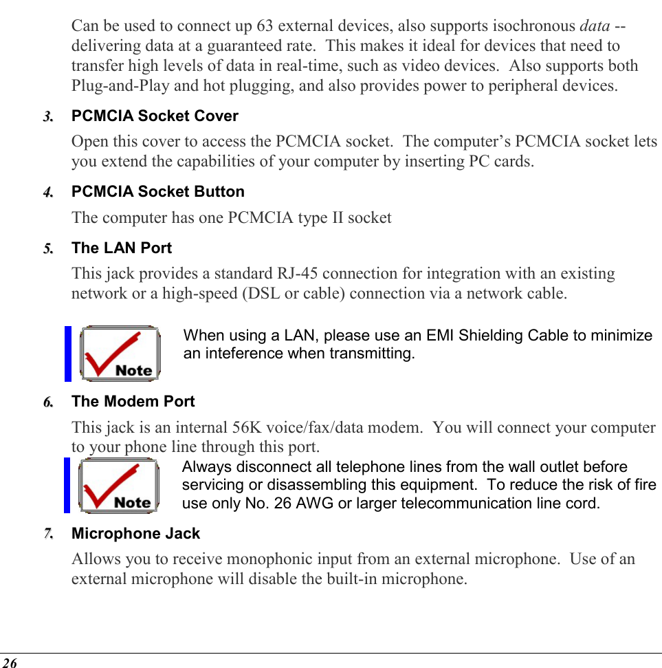  26 Can be used to connect up 63 external devices, also supports isochronous data -- delivering data at a guaranteed rate.  This makes it ideal for devices that need to transfer high levels of data in real-time, such as video devices.  Also supports both Plug-and-Play and hot plugging, and also provides power to peripheral devices. 33..  PCMCIA Socket Cover  Open this cover to access the PCMCIA socket.  The computer’s PCMCIA socket lets you extend the capabilities of your computer by inserting PC cards. 44..  PCMCIA Socket Button The computer has one PCMCIA type II socket 55..  The LAN Port This jack provides a standard RJ-45 connection for integration with an existing network or a high-speed (DSL or cable) connection via a network cable.  When using a LAN, please use an EMI Shielding Cable to minimize an inteference when transmitting. 66..  The Modem Port  This jack is an internal 56K voice/fax/data modem.  You will connect your computer to your phone line through this port. Always disconnect all telephone lines from the wall outlet before servicing or disassembling this equipment.  To reduce the risk of fire use only No. 26 AWG or larger telecommunication line cord. 77..  Microphone Jack Allows you to receive monophonic input from an external microphone.  Use of an external microphone will disable the built-in microphone. 