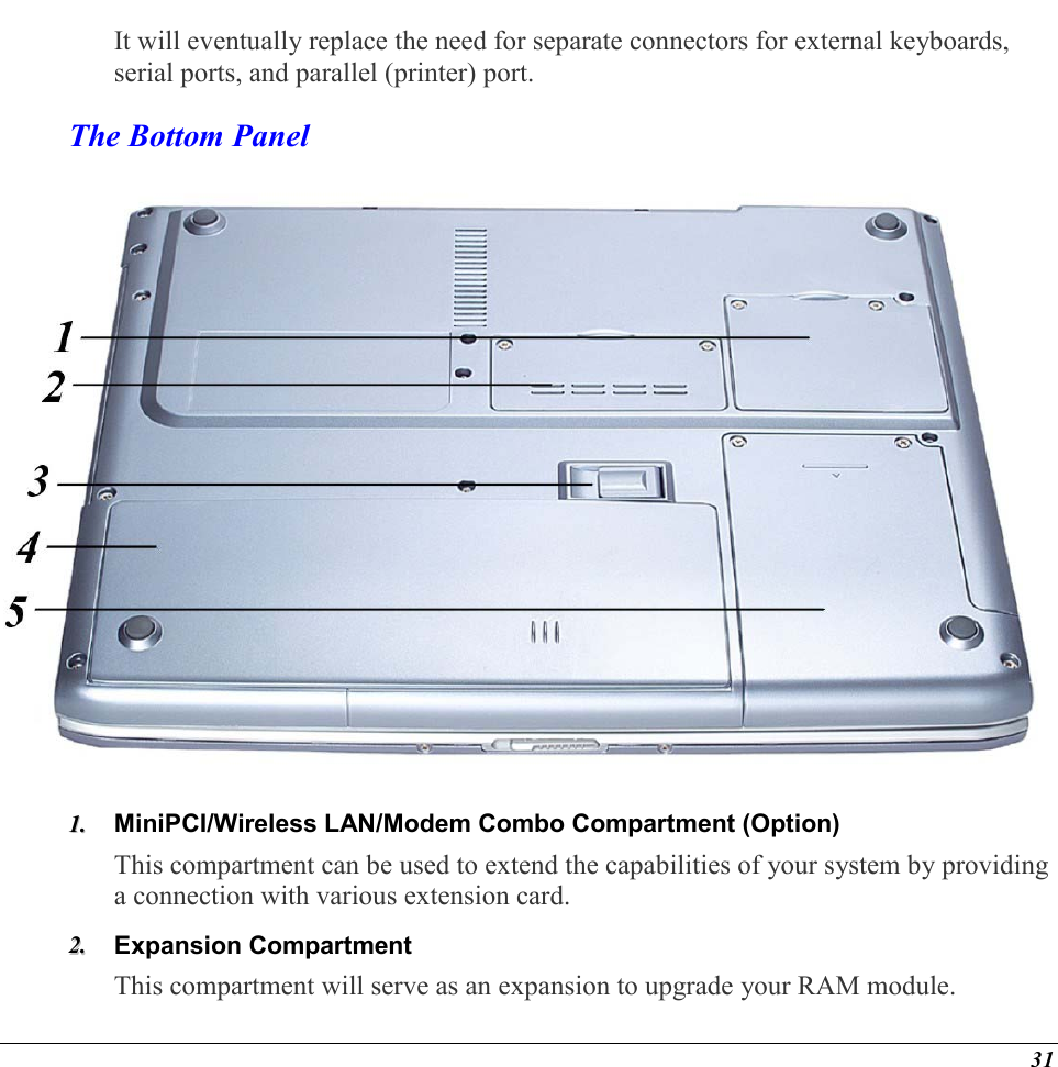  31 It will eventually replace the need for separate connectors for external keyboards, serial ports, and parallel (printer) port.   The Bottom Panel  11..  MiniPCI/Wireless LAN/Modem Combo Compartment (Option) This compartment can be used to extend the capabilities of your system by providing a connection with various extension card. 22..  Expansion Compartment This compartment will serve as an expansion to upgrade your RAM module. 