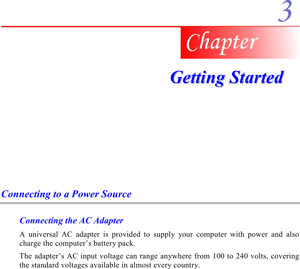     GGeettttiinngg  SSttaarrtteedd  Connecting to a Power Source Connecting the AC Adapter A universal AC adapter is provided to supply your computer with power and also charge the computer’s battery pack.   The adapter’s AC input voltage can range anywhere from 100 to 240 volts, covering the standard voltages available in almost every country. 