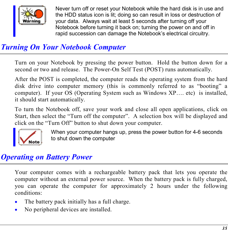  35  Never turn off or reset your Notebook while the hard disk is in use and the HDD status icon is lit; doing so can result in loss or destruction of your data.  Always wait at least 5 seconds after turning off your Notebook before turning it back on; turning the power on and off in rapid succession can damage the Notebook’s electrical circuitry. Turning On Your Notebook Computer Turn on your Notebook by pressing the power button.  Hold the button down for a second or two and release.  The Power-On Self Test (POST) runs automatically.   After the POST is completed, the computer reads the operating system from the hard disk drive into computer memory (this is commonly referred to as “booting” a computer).  If your OS (Operating System such as Windows XP…. etc)  is installed, it should start automatically. To turn the Notebook off, save your work and close all open applications, click on Start, then select the “Turn off the computer”.  A selection box will be displayed and click on the “Turn Off” button to shut down your computer.  When your computer hangs up, press the power button for 4-6 seconds to shut down the computer Operating on Battery Power  Your computer comes with a rechargeable battery pack that lets you operate the computer without an external power source.  When the battery pack is fully charged, you can operate the computer for approximately 2 hours under the following conditions:  •  The battery pack initially has a full charge. •  No peripheral devices are installed. 