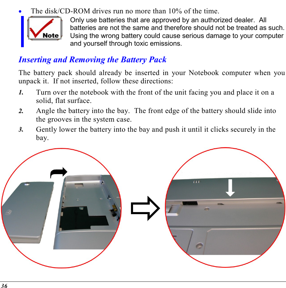  36 •  The disk/CD-ROM drives run no more than 10% of the time. Only use batteries that are approved by an authorized dealer.  All batteries are not the same and therefore should not be treated as such. Using the wrong battery could cause serious damage to your computer and yourself through toxic emissions. Inserting and Removing the Battery Pack The battery pack should already be inserted in your Notebook computer when you unpack it.  If not inserted, follow these directions: 11..  Turn over the notebook with the front of the unit facing you and place it on a solid, flat surface. 22..  Angle the battery into the bay.  The front edge of the battery should slide into the grooves in the system case. 33..  Gently lower the battery into the bay and push it until it clicks securely in the bay.  