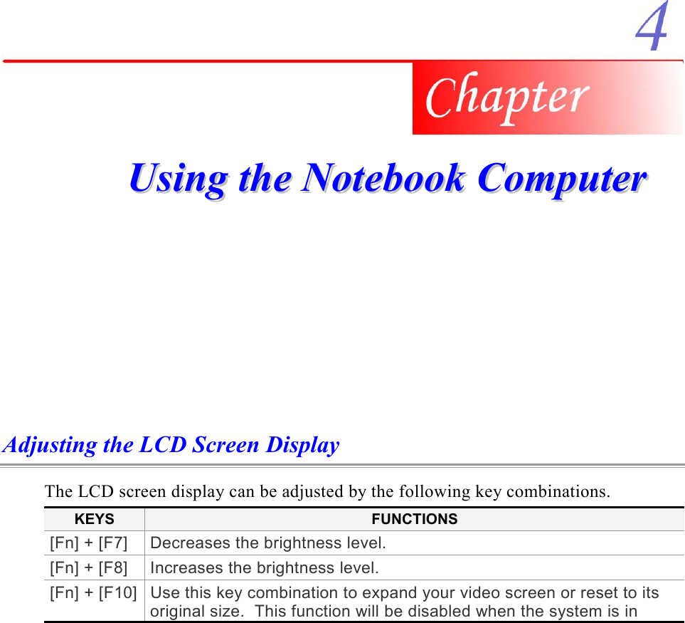     UUssiinngg  tthhee  NNootteebbooookk  CCoommppuutteerr  Adjusting the LCD Screen Display The LCD screen display can be adjusted by the following key combinations. KEYS  FUNCTIONS [Fn] + [F7]  Decreases the brightness level. [Fn] + [F8]  Increases the brightness level. [Fn] + [F10] Use this key combination to expand your video screen or reset to its original size.  This function will be disabled when the system is in 