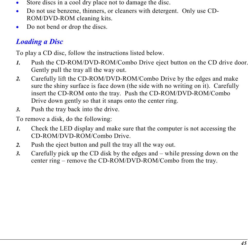 45 •  Store discs in a cool dry place not to damage the disc.   •  Do not use benzene, thinners, or cleaners with detergent.  Only use CD-ROM/DVD-ROM cleaning kits. •  Do not bend or drop the discs. Loading a Disc To play a CD disc, follow the instructions listed below. 11..  Push the CD-ROM/DVD-ROM/Combo Drive eject button on the CD drive door.  Gently pull the tray all the way out. 22..  Carefully lift the CD-ROM/DVD-ROM/Combo Drive by the edges and make sure the shiny surface is face down (the side with no writing on it).  Carefully insert the CD-ROM onto the tray.  Push the CD-ROM/DVD-ROM/Combo Drive down gently so that it snaps onto the center ring. 33..  Push the tray back into the drive. To remove a disk, do the following: 11..  Check the LED display and make sure that the computer is not accessing the CD-ROM/DVD-ROM/Combo Drive. 22..  Push the eject button and pull the tray all the way out. 33..  Carefully pick up the CD disk by the edges and – while pressing down on the center ring – remove the CD-ROM/DVD-ROM/Combo from the tray.   