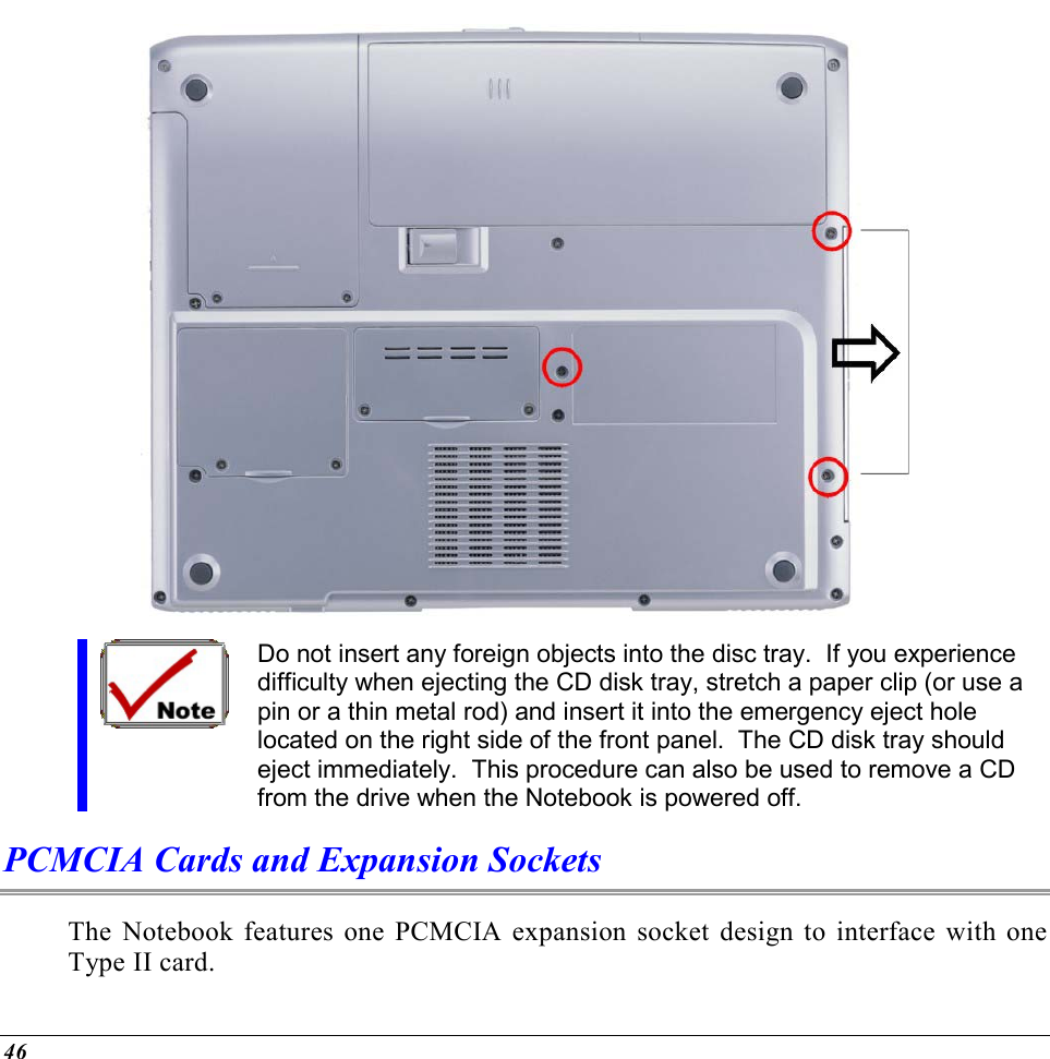  46  Do not insert any foreign objects into the disc tray.  If you experience difficulty when ejecting the CD disk tray, stretch a paper clip (or use a pin or a thin metal rod) and insert it into the emergency eject hole located on the right side of the front panel.  The CD disk tray should eject immediately.  This procedure can also be used to remove a CD from the drive when the Notebook is powered off. PCMCIA Cards and Expansion Sockets The Notebook features one PCMCIA expansion socket design to interface with one Type II card.   