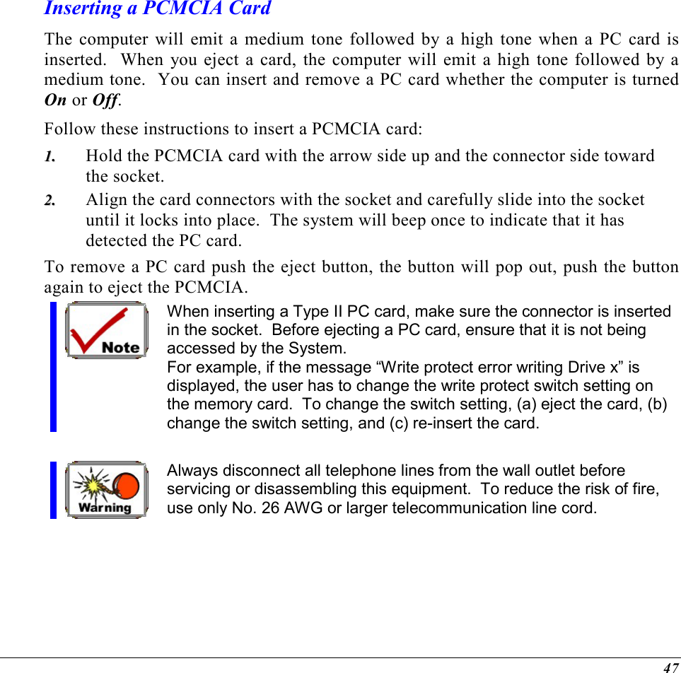  47 Inserting a PCMCIA Card The computer will emit a medium tone followed by a high tone when a PC card is inserted.  When you eject a card, the computer will emit a high tone followed by a medium tone.  You can insert and remove a PC card whether the computer is turned On or Off. Follow these instructions to insert a PCMCIA card: 11..  Hold the PCMCIA card with the arrow side up and the connector side toward the socket. 22..  Align the card connectors with the socket and carefully slide into the socket until it locks into place.  The system will beep once to indicate that it has detected the PC card. To remove a PC card push the eject button, the button will pop out, push the button again to eject the PCMCIA.   When inserting a Type II PC card, make sure the connector is inserted in the socket.  Before ejecting a PC card, ensure that it is not being accessed by the System.  For example, if the message “Write protect error writing Drive x” is displayed, the user has to change the write protect switch setting on the memory card.  To change the switch setting, (a) eject the card, (b) change the switch setting, and (c) re-insert the card.  Always disconnect all telephone lines from the wall outlet before servicing or disassembling this equipment.  To reduce the risk of fire, use only No. 26 AWG or larger telecommunication line cord. 