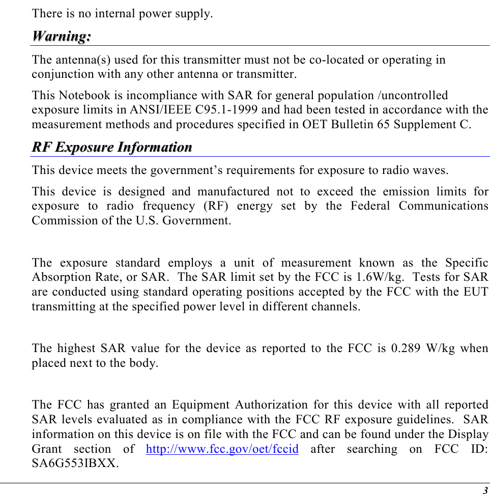  3 There is no internal power supply. WWaarrnniinngg::  The antenna(s) used for this transmitter must not be co-located or operating in conjunction with any other antenna or transmitter. This Notebook is incompliance with SAR for general population /uncontrolled exposure limits in ANSI/IEEE C95.1-1999 and had been tested in accordance with the measurement methods and procedures specified in OET Bulletin 65 Supplement C. RRFF  EExxppoossuurree  IInnffoorrmmaattiioonn  This device meets the government’s requirements for exposure to radio waves. This device is designed and manufactured not to exceed the emission limits for exposure to radio frequency (RF) energy set by the Federal Communications Commission of the U.S. Government.    The exposure standard employs a unit of measurement known as the Specific Absorption Rate, or SAR.  The SAR limit set by the FCC is 1.6W/kg.  Tests for SAR are conducted using standard operating positions accepted by the FCC with the EUT transmitting at the specified power level in different channels.   The highest SAR value for the device as reported to the FCC is 0.289 W/kg when placed next to the body.    The FCC has granted an Equipment Authorization for this device with all reported SAR levels evaluated as in compliance with the FCC RF exposure guidelines.  SAR information on this device is on file with the FCC and can be found under the Display Grant section of http://www.fcc.gov/oet/fccid after searching on FCC ID: SA6G553IBXX. 