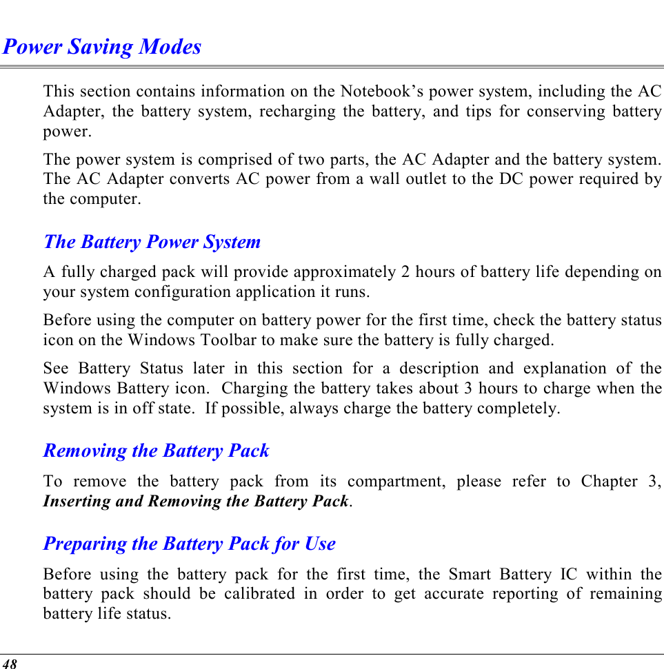  48 Power Saving Modes This section contains information on the Notebook’s power system, including the AC Adapter, the battery system, recharging the battery, and tips for conserving battery power.   The power system is comprised of two parts, the AC Adapter and the battery system.  The AC Adapter converts AC power from a wall outlet to the DC power required by the computer.   The Battery Power System A fully charged pack will provide approximately 2 hours of battery life depending on your system configuration application it runs.   Before using the computer on battery power for the first time, check the battery status icon on the Windows Toolbar to make sure the battery is fully charged.   See Battery Status later in this section for a description and explanation of the Windows Battery icon.  Charging the battery takes about 3 hours to charge when the system is in off state.  If possible, always charge the battery completely.  Removing the Battery Pack To remove the battery pack from its compartment, please refer to Chapter 3, Inserting and Removing the Battery Pack. Preparing the Battery Pack for Use Before using the battery pack for the first time, the Smart Battery IC within the battery pack should be calibrated in order to get accurate reporting of remaining battery life status.   