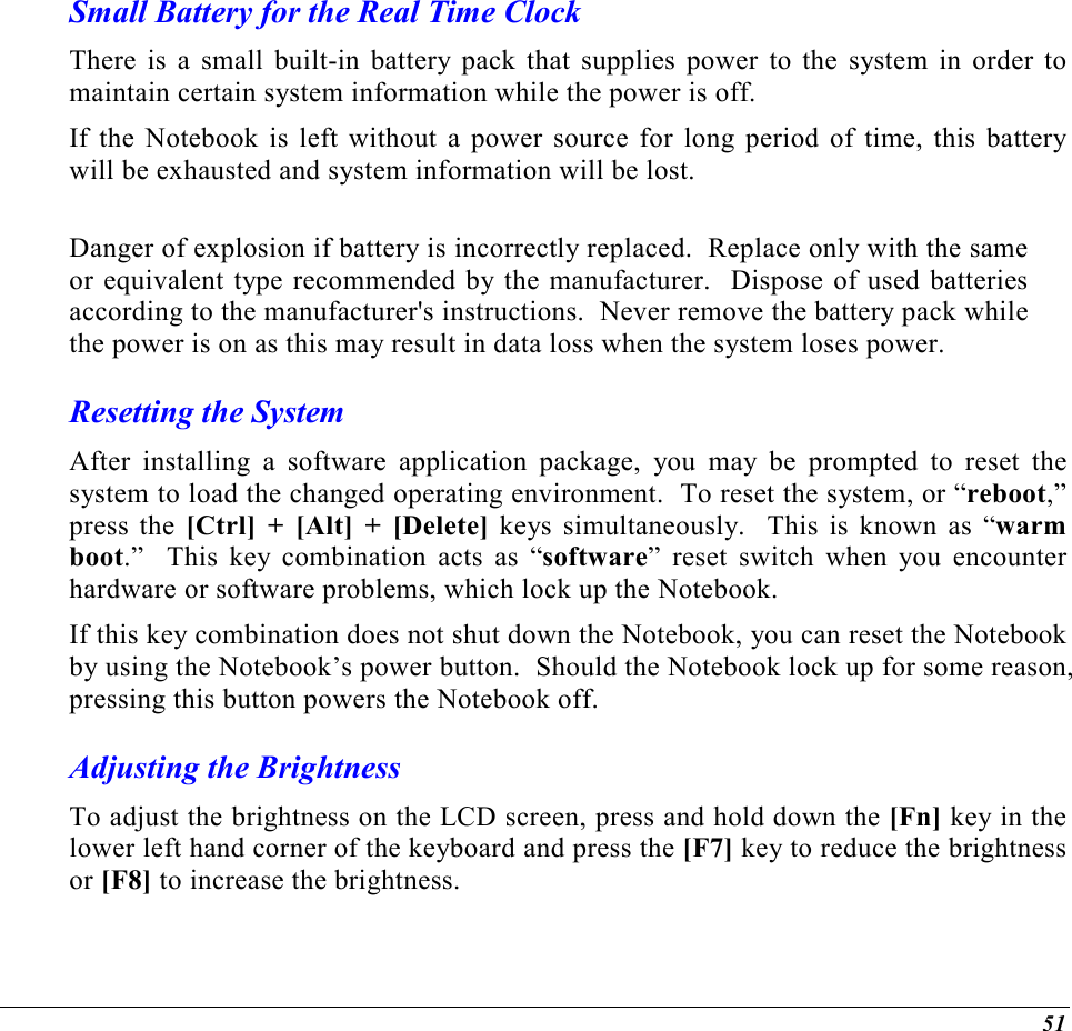 51 Small Battery for the Real Time Clock There is a small built-in battery pack that supplies power to the system in order to maintain certain system information while the power is off.   If the Notebook is left without a power source for long period of time, this battery will be exhausted and system information will be lost.    Danger of explosion if battery is incorrectly replaced.  Replace only with the same or equivalent type recommended by the manufacturer.  Dispose of used batteries according to the manufacturer&apos;s instructions.  Never remove the battery pack while the power is on as this may result in data loss when the system loses power. Resetting the System After installing a software application package, you may be prompted to reset the system to load the changed operating environment.  To reset the system, or “reboot,” press the [Ctrl] + [Alt] + [Delete] keys simultaneously.  This is known as “warm boot.”  This key combination acts as “software” reset switch when you encounter hardware or software problems, which lock up the Notebook.  If this key combination does not shut down the Notebook, you can reset the Notebook by using the Notebook’s power button.  Should the Notebook lock up for some reason, pressing this button powers the Notebook off. Adjusting the Brightness  To adjust the brightness on the LCD screen, press and hold down the [Fn] key in the lower left hand corner of the keyboard and press the [F7] key to reduce the brightness or [F8] to increase the brightness.  
