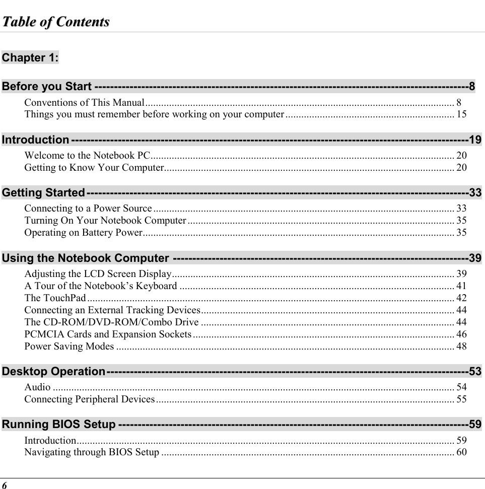  6 TTaabbllee  ooff  CCoonntteennttss  Chapter 1:  Before you Start ------------------------------------------------------------------------------------------------8 Conventions of This Manual..................................................................................................................... 8 Things you must remember before working on your computer................................................................ 15 Introduction ------------------------------------------------------------------------------------------------------19 Welcome to the Notebook PC................................................................................................................... 20 Getting to Know Your Computer.............................................................................................................. 20 Getting Started--------------------------------------------------------------------------------------------------33 Connecting to a Power Source.................................................................................................................. 33 Turning On Your Notebook Computer..................................................................................................... 35 Operating on Battery Power...................................................................................................................... 35 Using the Notebook Computer ----------------------------------------------------------------------------39 Adjusting the LCD Screen Display........................................................................................................... 39 A Tour of the Notebook’s Keyboard ........................................................................................................ 41 The TouchPad........................................................................................................................................... 42 Connecting an External Tracking Devices................................................................................................ 44 The CD-ROM/DVD-ROM/Combo Drive ................................................................................................ 44 PCMCIA Cards and Expansion Sockets................................................................................................... 46 Power Saving Modes ................................................................................................................................ 48 Desktop Operation---------------------------------------------------------------------------------------------53 Audio ........................................................................................................................................................ 54 Connecting Peripheral Devices................................................................................................................. 55 Running BIOS Setup ------------------------------------------------------------------------------------------59 Introduction............................................................................................................................................... 59 Navigating through BIOS Setup ............................................................................................................... 60 