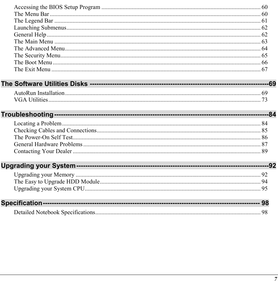  7 Accessing the BIOS Setup Program ......................................................................................................... 60 The Menu Bar ........................................................................................................................................... 60 The Legend Bar ........................................................................................................................................ 61 Launching Submenus................................................................................................................................ 62 General Help............................................................................................................................................. 62 The Main Menu ........................................................................................................................................ 63 The Advanced Menu................................................................................................................................. 64 The Security Menu.................................................................................................................................... 65 The Boot Menu ......................................................................................................................................... 66 The Exit Menu .......................................................................................................................................... 67 The Software Utilities Disks --------------------------------------------------------------------------------69 AutoRun Installation................................................................................................................................. 69 VGA Utilities............................................................................................................................................ 73 Troubleshooting------------------------------------------------------------------------------------------------84 Locating a Problem................................................................................................................................... 84 Checking Cables and Connections............................................................................................................ 85 The Power-On Self Test............................................................................................................................ 86 General Hardware Problems..................................................................................................................... 87 Contacting Your Dealer ............................................................................................................................ 89 Upgrading your System--------------------------------------------------------------------------------------92 Upgrading your Memory .......................................................................................................................... 92 The Easy to Upgrade HDD Module.......................................................................................................... 94 Upgrading your System CPU.................................................................................................................... 95 Specification------------------------------------------------------------------------------------------------- 98 Detailed Notebook Specifications............................................................................................................. 98     