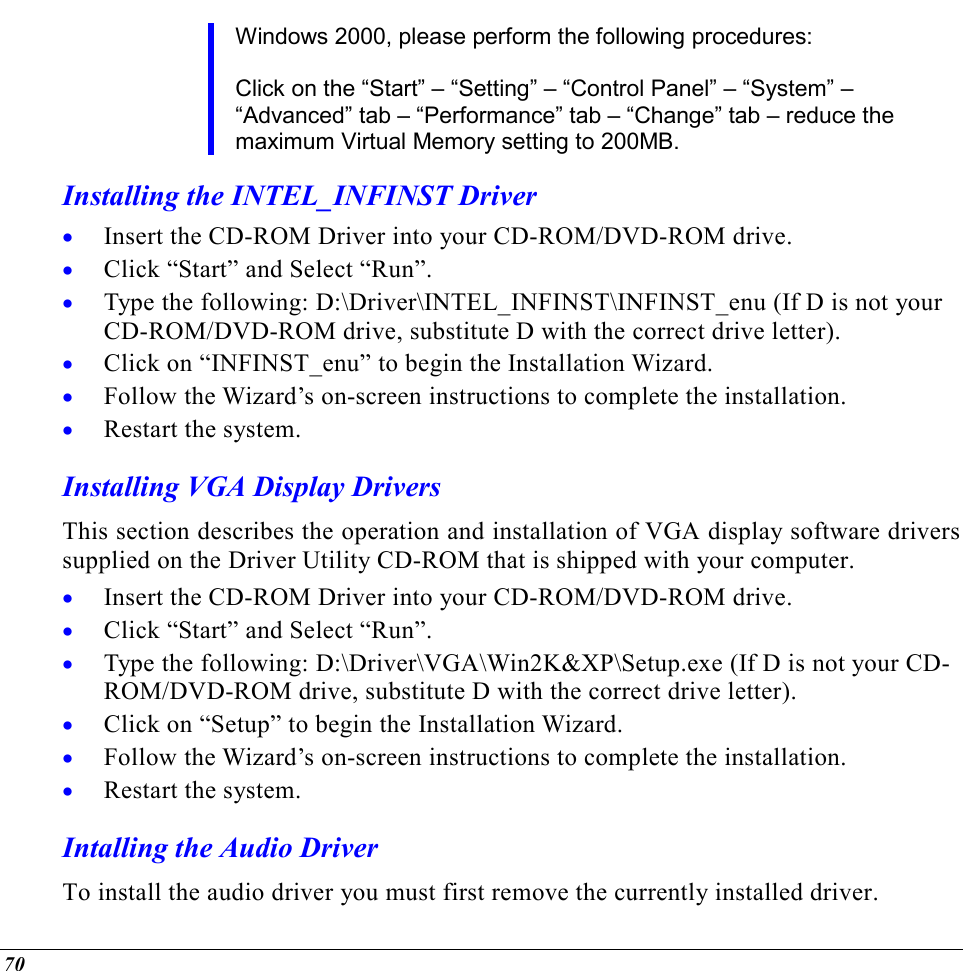  70 Windows 2000, please perform the following procedures:  Click on the “Start” – “Setting” – “Control Panel” – “System” – “Advanced” tab – “Performance” tab – “Change” tab – reduce the maximum Virtual Memory setting to 200MB. Installing the INTEL_INFINST Driver •  Insert the CD-ROM Driver into your CD-ROM/DVD-ROM drive. •  Click “Start” and Select “Run”. •  Type the following: D:\Driver\INTEL_INFINST\INFINST_enu (If D is not your CD-ROM/DVD-ROM drive, substitute D with the correct drive letter). •  Click on “INFINST_enu” to begin the Installation Wizard. •  Follow the Wizard’s on-screen instructions to complete the installation.   •  Restart the system. Installing VGA Display Drivers This section describes the operation and installation of VGA display software drivers supplied on the Driver Utility CD-ROM that is shipped with your computer. •  Insert the CD-ROM Driver into your CD-ROM/DVD-ROM drive. •  Click “Start” and Select “Run”. •  Type the following: D:\Driver\VGA\Win2K&amp;XP\Setup.exe (If D is not your CD-ROM/DVD-ROM drive, substitute D with the correct drive letter). •  Click on “Setup” to begin the Installation Wizard. •  Follow the Wizard’s on-screen instructions to complete the installation.   •  Restart the system. Intalling the Audio Driver To install the audio driver you must first remove the currently installed driver. 